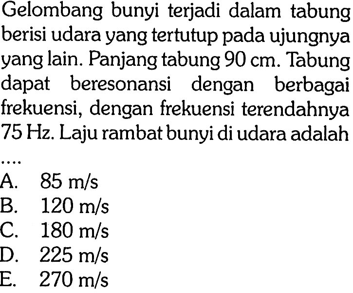 Gelombang bunyi terjadi dalam tabung berisi udara yang tertutup pada ujungnya yang lain. Panjang tabung 90 cm . Tabung dapat beresonansi dengan berbagai frekuensi, dengan frekuensi terendahnya 75 Hz . Laju rambat bunyi di udara adalah