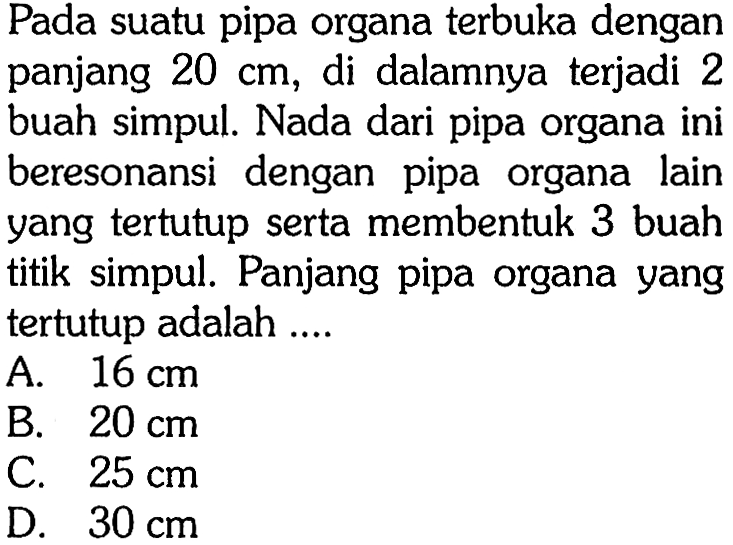 Pada suatu pipa organa terbuka dengan panjang  20 cm , di dalamnya terjadi 2 buah simpul. Nada dari pipa organa ini beresonansi dengan pipa organa lain yang tertutup serta membentuk 3 buah titik simpul. Panjang pipa organa yang tertutup adalah ....