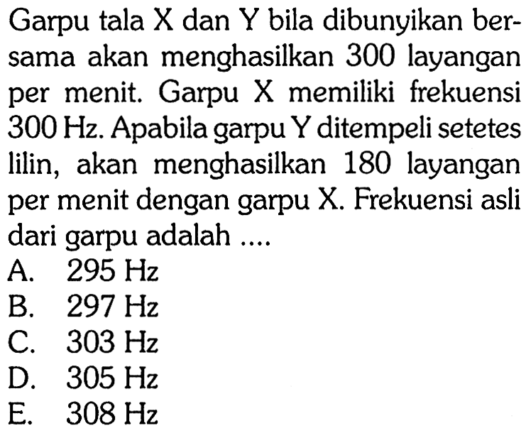 Garpu tala X dan Y bila dibunyikan bersama akan menghasilkan 300 layangan per menit. Garpu X memiliki frekuensi  300 Hz. Apabila garpu Y ditempeli setetes lilin, akan menghasilkan 180 layangan per menit dengan garpu X. Frekuensi asli dari garpu adalah ....