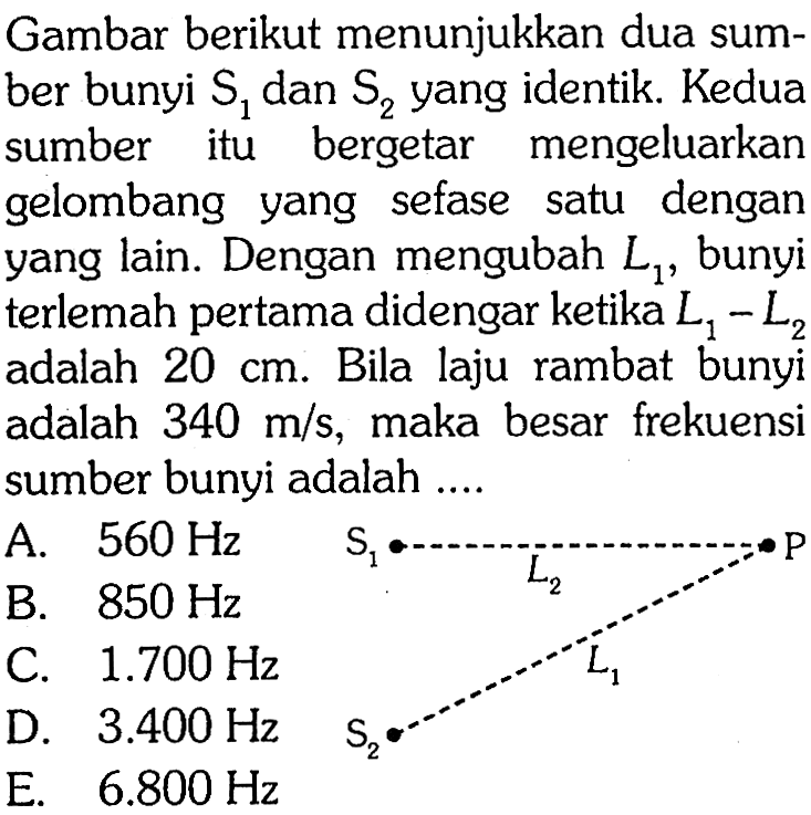 Gambar berikut menunjukkan dua sumber bunyi S1 dan S2 yang identik. Kedua sumber itu bergetar mengeluarkan gelombang yang sefase satu dengan yang lain. Dengan mengubah  L1, bunyi terlemah pertama didengar ketika L1-L2 adalah 20 cm. Bila laju rambat bunyi adalah 340 m/s, maka besar frekuensi sumber bunyi adalah .... S1 L2 P L1 S2 