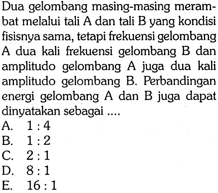 Dua gelombang masing-masing merambat melalui tali  A  dan tali  B  yang kondisi fisisnya sama, tetapi frekuensi gelombang A dua kali frekuensi gelombang B dan amplitudo gelombang  A  juga dua kali amplitudo gelombang B. Perbandingan energi gelombang  A  dan  B  juga dapat dinyatakan sebagai ....