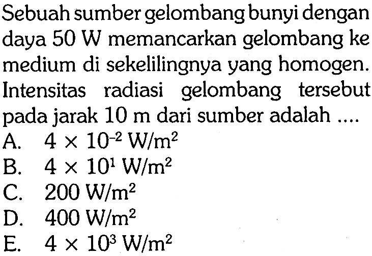 Sebuah sumber gelombang bunyi dengan daya  50 W  memancarkan gelombang ke medium di sekelilingnya yang homogen. Intensitas radiasi gelombang tersebut pada jarak  10 m  dari sumber adalah ....