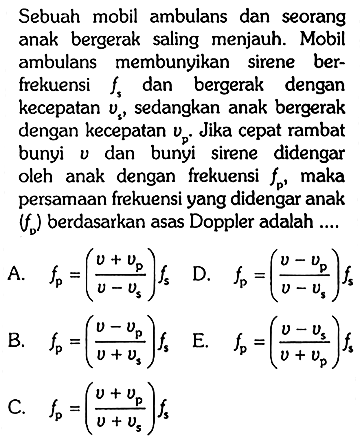 Sebuah mobil ambulans dan seorang anak bergerak saling menjauh. Mobil ambulans membunyikan sirene berfrekuensi  fs  dan bergerak dengan kecepatan  vs , sedangkan anak bergerak dengan kecepatan  vp .  Jika cepat rambat bunyi  v  dan bunyi sirene didengar oleh anak dengan frekuensi  fp , maka persamaan frekuensi yang didengar anak  (fD)  berdasarkan asas Doppler adalah ....A.  fp=((v+vp)/(v-vs))fs 
D.  fp=((v-vp)/(v-vs))fs 
B.  fp=((v-vp)/(v+vs))fs   
C.  fp=((v+vp)/(v+vs))fs 
E.  fp=((v-vs)/(v+vp))fs 