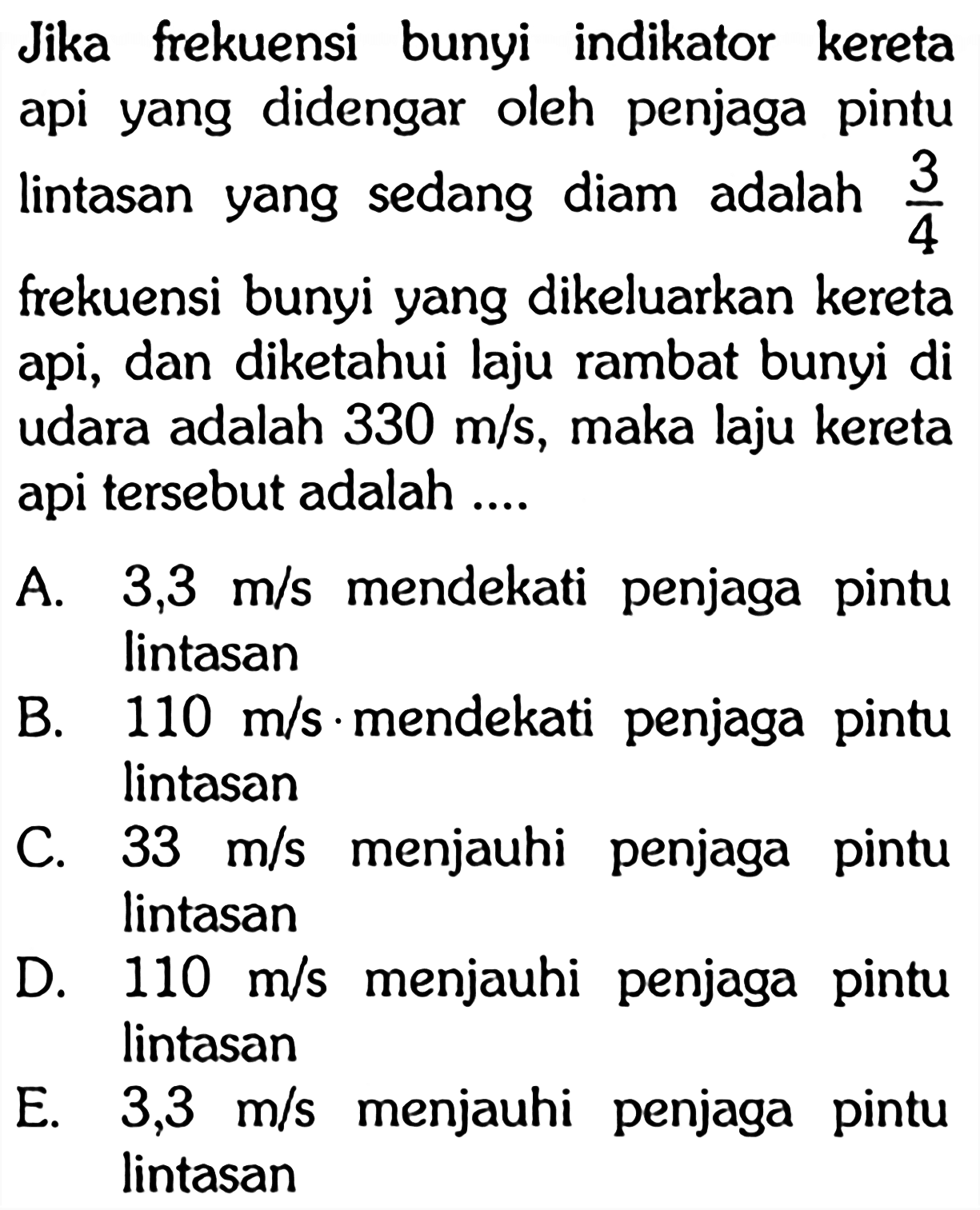 Jika frekuensi bunyi indikator kereta api yang didengar oleh penjaga pintu lintasan yang sedang diam adalah 3/4 frekuensi bunyi yang dikeluarkan kereta api, dan diketahui laju rambat bunyi di udara adalah 330 m/s, maka laju kereta api tersebut adalah ....