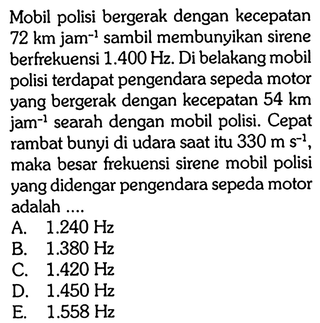 Mobil polisi bergerak dengan kecepatan 72 km jam^(-1) sambil membunyikan sirene berfrekuensi 1.400 Hz. Di belakang mobil polisi terdapat pengendara sepeda motor yang bergerak dengan kecepatan 54 km jam^(-1) searah dengan mobil polisi. Cepat rambat bunyi di udara saat itu 330 m s^(-1), maka besar frekuensi sirene mobil polisi yang didengar pengendara sepeda motor adalah....