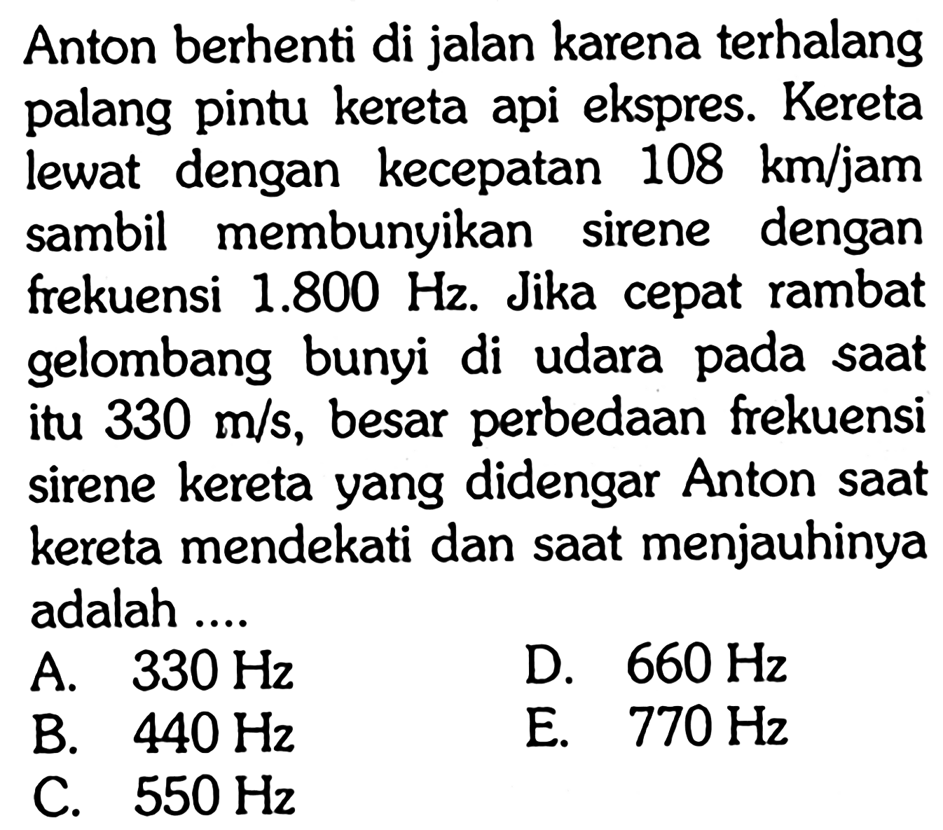 Anton berhenti di jalan karena terhalang palang pintu kereta api ekspres. Kereta lewat dengan kecepatan 108 km/jam sambil membunyikan sirene dengan frekuensi 1.800 Hz. Jika cepat rambat gelombang bunyi di udara pada saat itu 330 m/s, besar perbedaan frekuensi sirene kereta yang didengar Anton saat kereta mendekati dan saat menjauhinya adalah ....