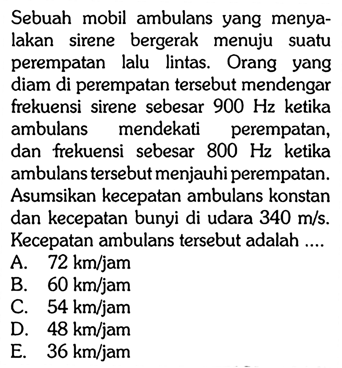 Sebuah mobil ambulans yang menyalakan sirene bergerak menuju suatu perempatan lalu lintas. Orang yang diam di perempatan tersebut mendengar frekuensi sirene sebesar  900 Hz  ketika ambulans mendekati perempatan, dan frekuensi sebesar  800 Hz  ketika ambulans tersebut menjauhi perempatan. Asumsikan kecepatan ambulans konstan dan kecepatan bunyi di udara  340 m/s . Kecepatan ambulans tersebut adalah ....