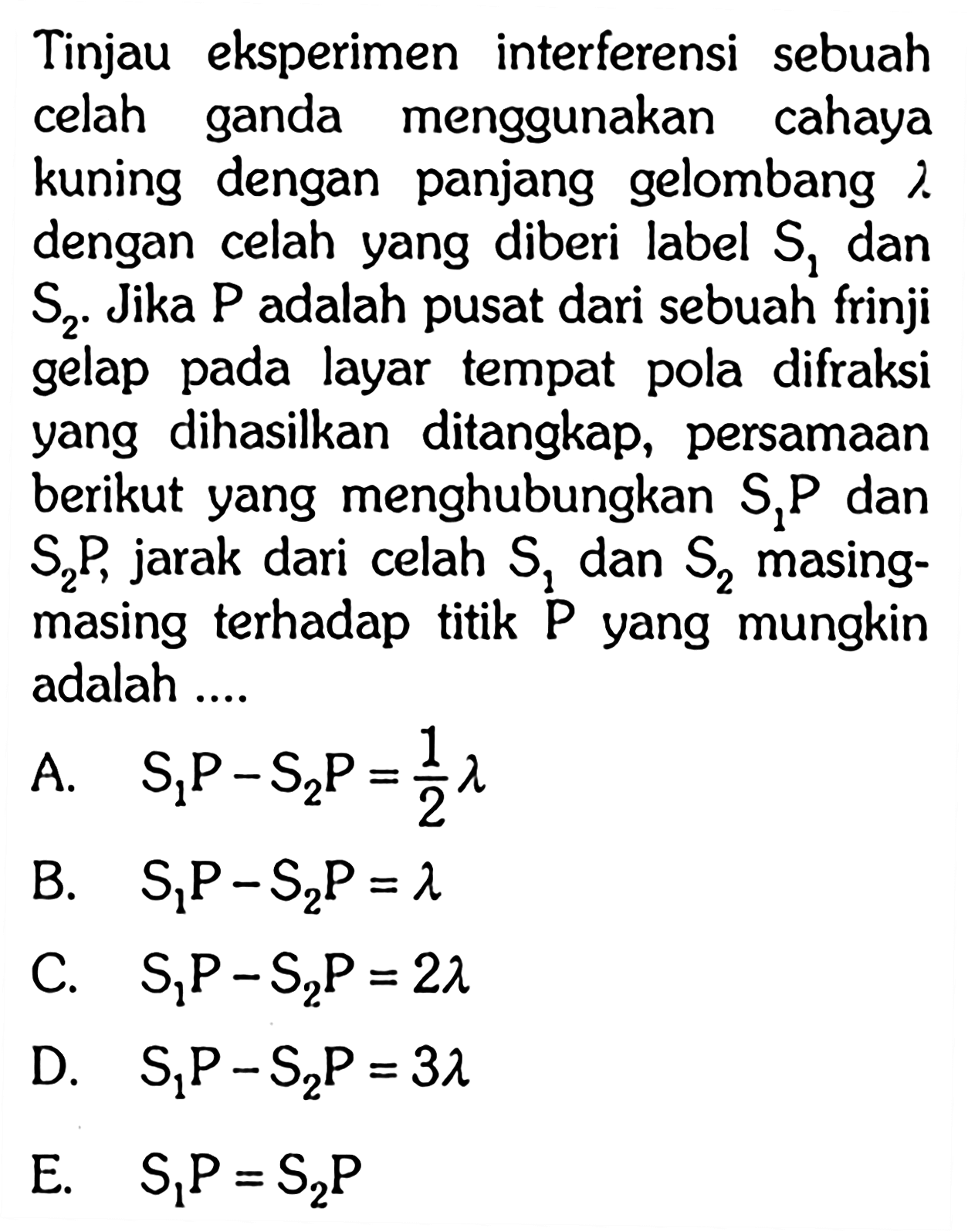 Tinjau eksperimen interferensi sebuah celah ganda menggunakan cahaya kuning dengan panjang gelombang  lambda  dengan celah yang diberi label  S1  dan  S2 .  Jika  kg  adalah pusat dari sebuah frinji gelap pada layar tempat pola difraksi yang dihasilkan ditangkap, persamaan berikut yang menghubungkan  S1P dan S2P, jarak dari celah S1 dan S2  masing-masing terhadap titik P yang mungkin adalah ....
