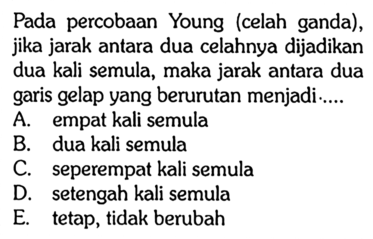 Pada percobaan Young (celah ganda), jika jarak antara dua celahnya dijadikan dua kali semula, maka jarak antara dua garis gelap yang berurutan menjadi....A. empat kali semulaB. dua kali semulaC. seperempat kali semulaD. setengah kali semulaE. tetap, tidak berubah