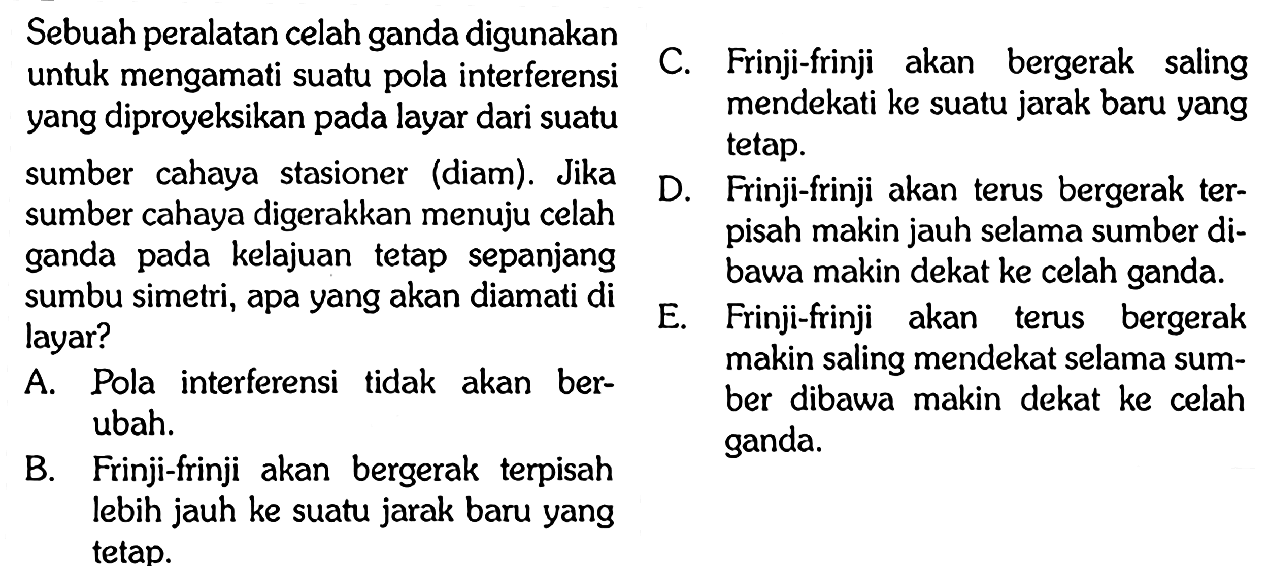 Sebuah peralatan celah ganda digunakan untuk mengamati suatu pola interferensi yang diproyeksikan pada layar dari suatu sumber cahaya stasioner (diam). Jika sumber cahaya digerakkan menuju celah ganda pada kelajuan tetap sepanjang sumbu simetri, apa yang akan diamati di layar? A. Pola interferensi tidak akan berubah. B. Frinji - frinji akan bergerak terpisah lebih jauh ke suatu jarak baru yang tetap. C. Frinji - frinji akan bergerak saling mendekati ke suatu jarak baru yang tetap. D. Frinji - frinji akan terus bergerak terpisah makin jauh selama sumber dibawa makin dekat ke celah ganda. E. Frinji - frinji akan terus bergerak makin saling mendekat selama suber dibawa makin dekat ke celah ganda.