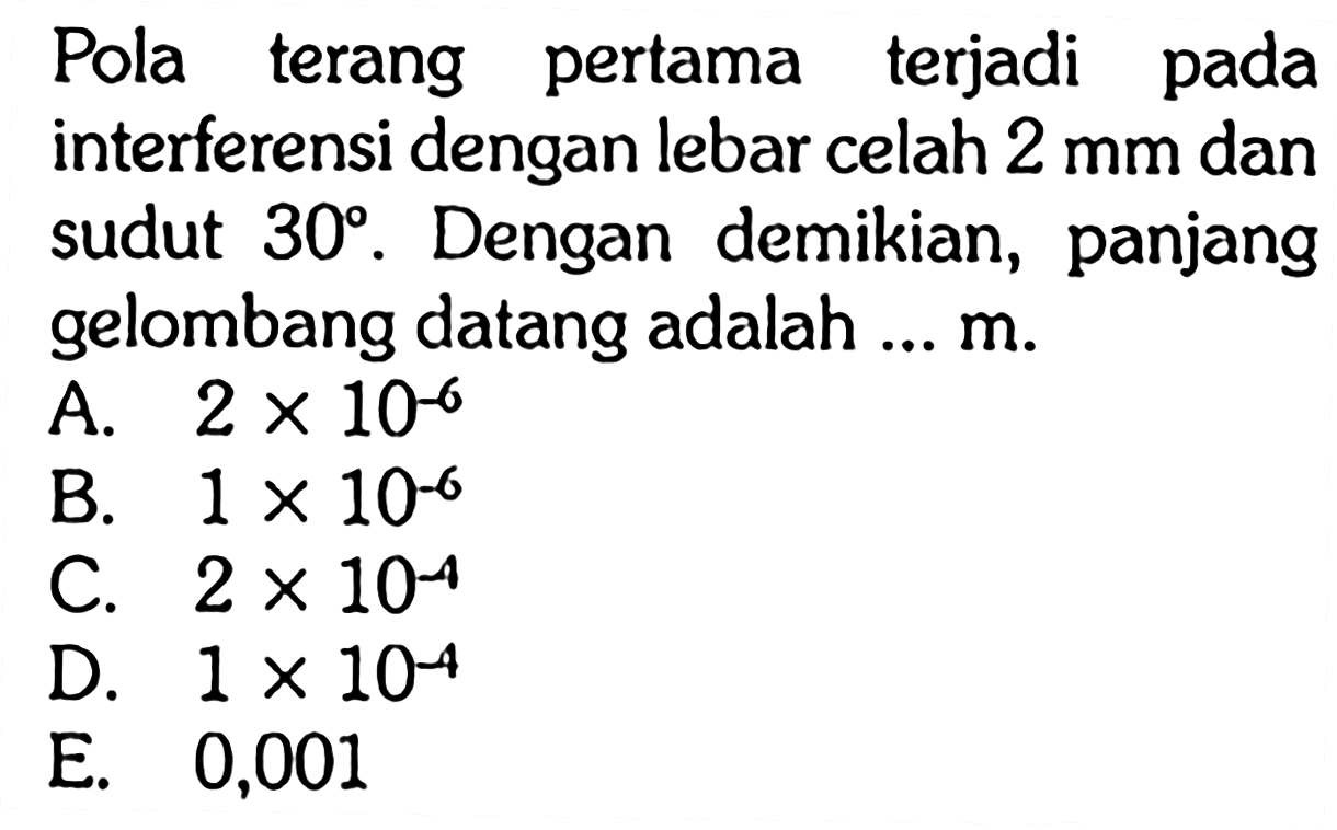 Pola terang pertama terjadi pada interferensi dengan lebar celah 2 mm dan sudut 30. Dengan demikian, panjang gelombang datang adalah ... m. 