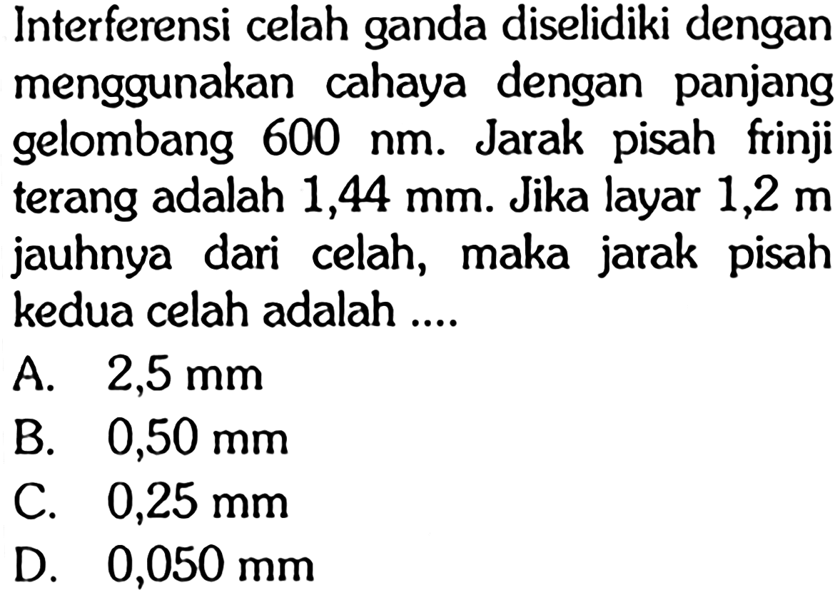 Interferensi celah ganda diselidiki dengan menggunakan cahaya dengan panjang gelombang 600 Nm. Jarak pisah frinji terang adalah 1,44 mm. Jika layar 1,2 m jauhnya dari celah, maka jarak pisah kedua celah adalah ....