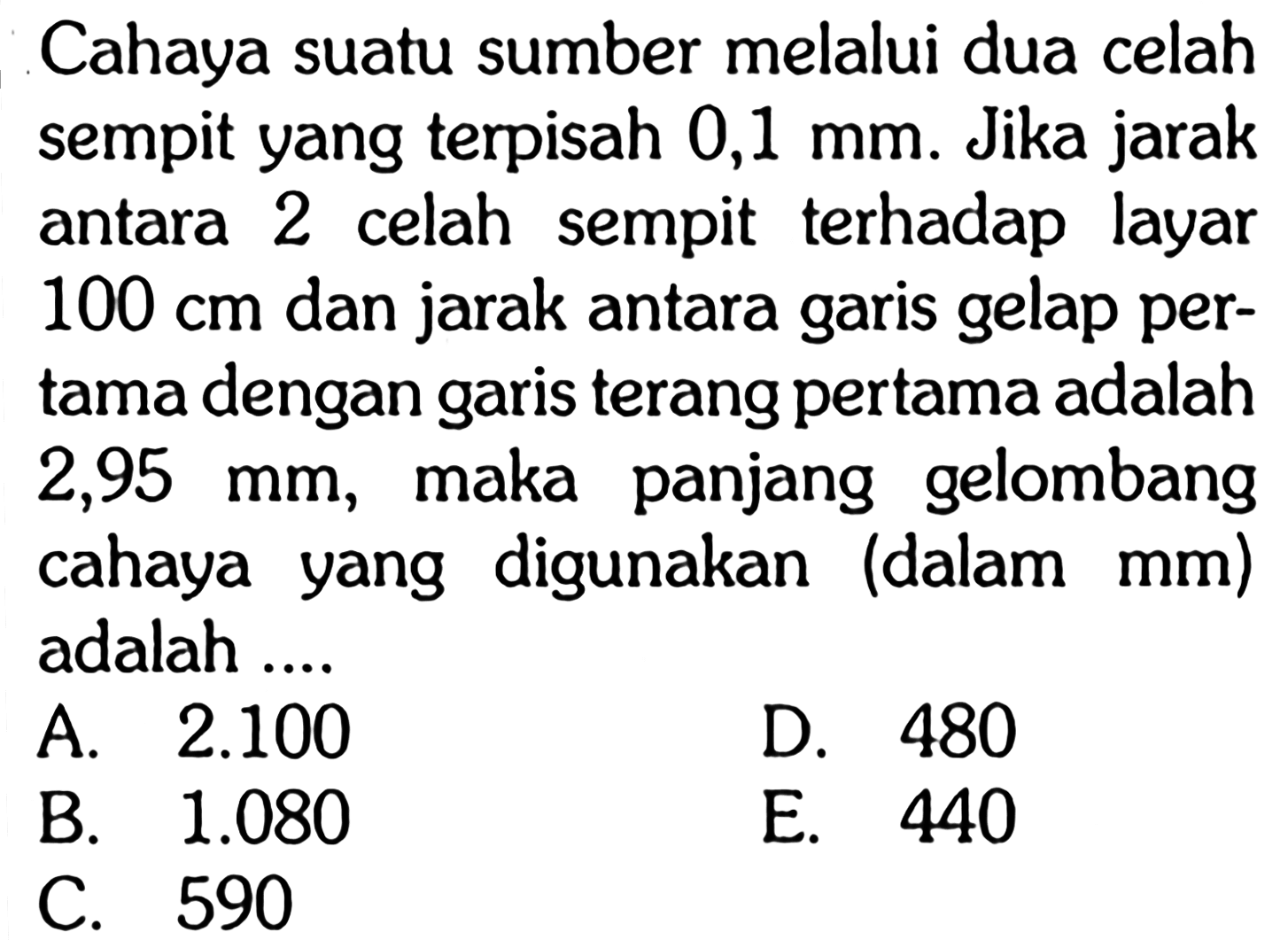 Cahaya suatu sumber melalui dua celah sempit yang terpisah 0,1 mm. Jika jarak antara 2 celah sempit terhadap layar 100 cm dan jarak antara garis gelap pertama dengan garis terang pertama adalah 2,95 mm, maka panjang gelombang cahaya yang digunakan (dalam mm ) adalah .... 