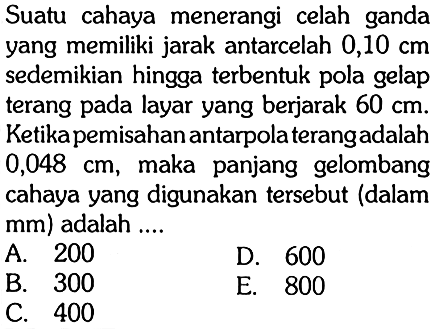 Suatu cahaya menerangi celah ganda yang memiliki jarak antarcelah 0,10 cm sedemikian hingga terbentuk pola gelap terang pada layar yang berjarak  60 cm. Ketika pemisahan antarpolaterangadalah  0,048 cm , maka panjang gelombang cahaya yang digunakan tersebut (dalam mm) adalah ....