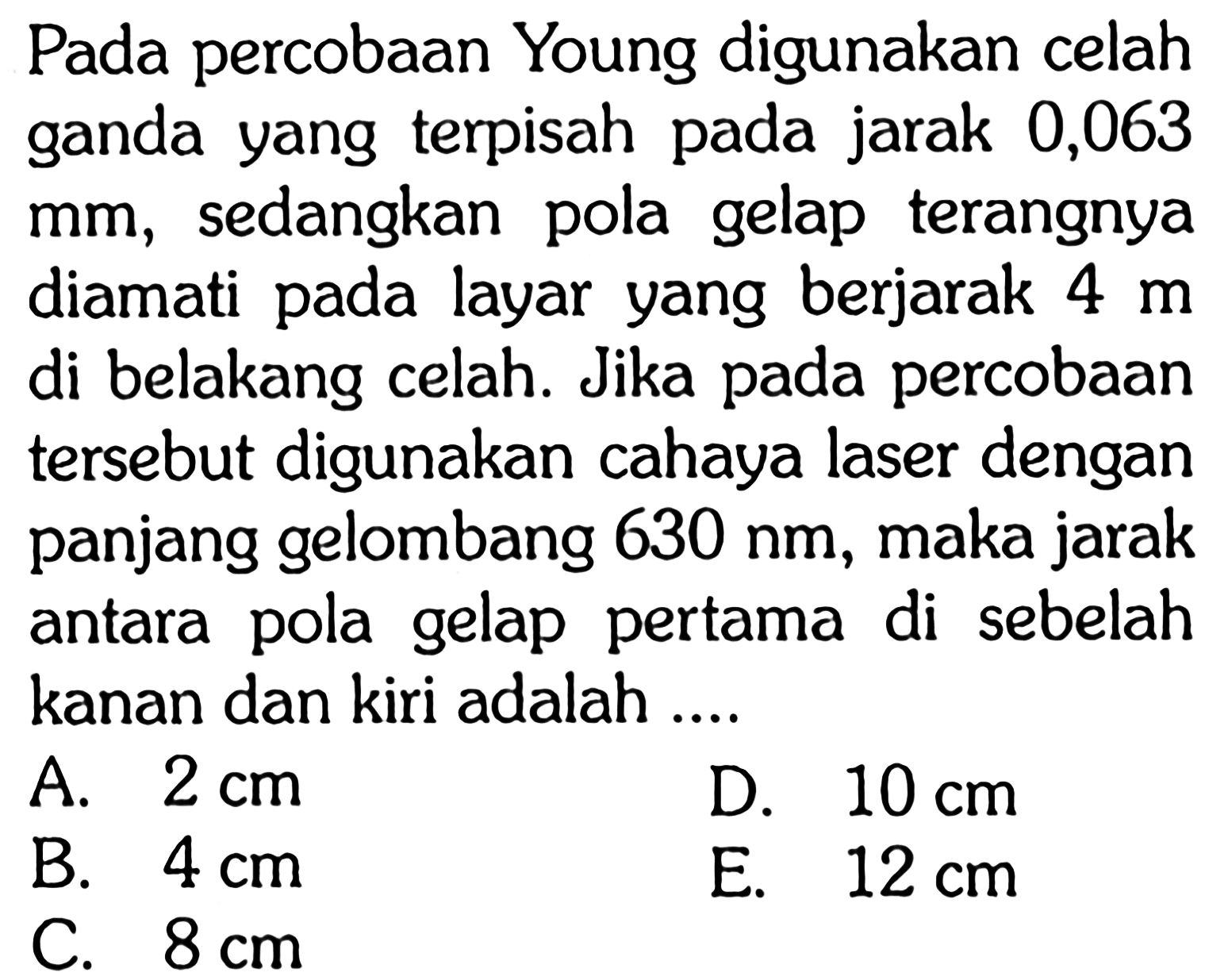 Pada percobaan Young digunakan celah ganda yang terpisah pada jarak 0,063 mm, sedangkan pola gelap terangnya diamati pada layar yang berjarak 4 m di belakang celah. Jika pada percobaan tersebut digunakan cahaya laser dengan panjang gelombang 630 nm , maka jarak antara pola gelap pertama di sebelah kanan dan kiri adalah ....