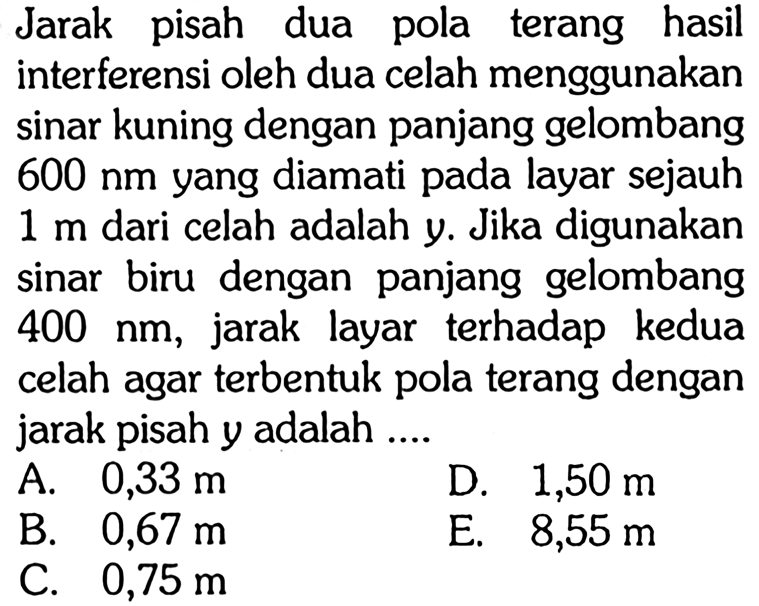 Jarak pisah dua pola terang hasil interferensi oleh dua celah menggunakan sinar kuning dengan panjang gelombang  600 nm  yang diamati pada layar sejauh  1 m  dari celah adalah  y .  Jika digunakan sinar biru dengan panjang gelombang  400 nm , jarak layar terhadap kedua celah agar terbentuk pola terang dengan jarak pisah y adalah .... 