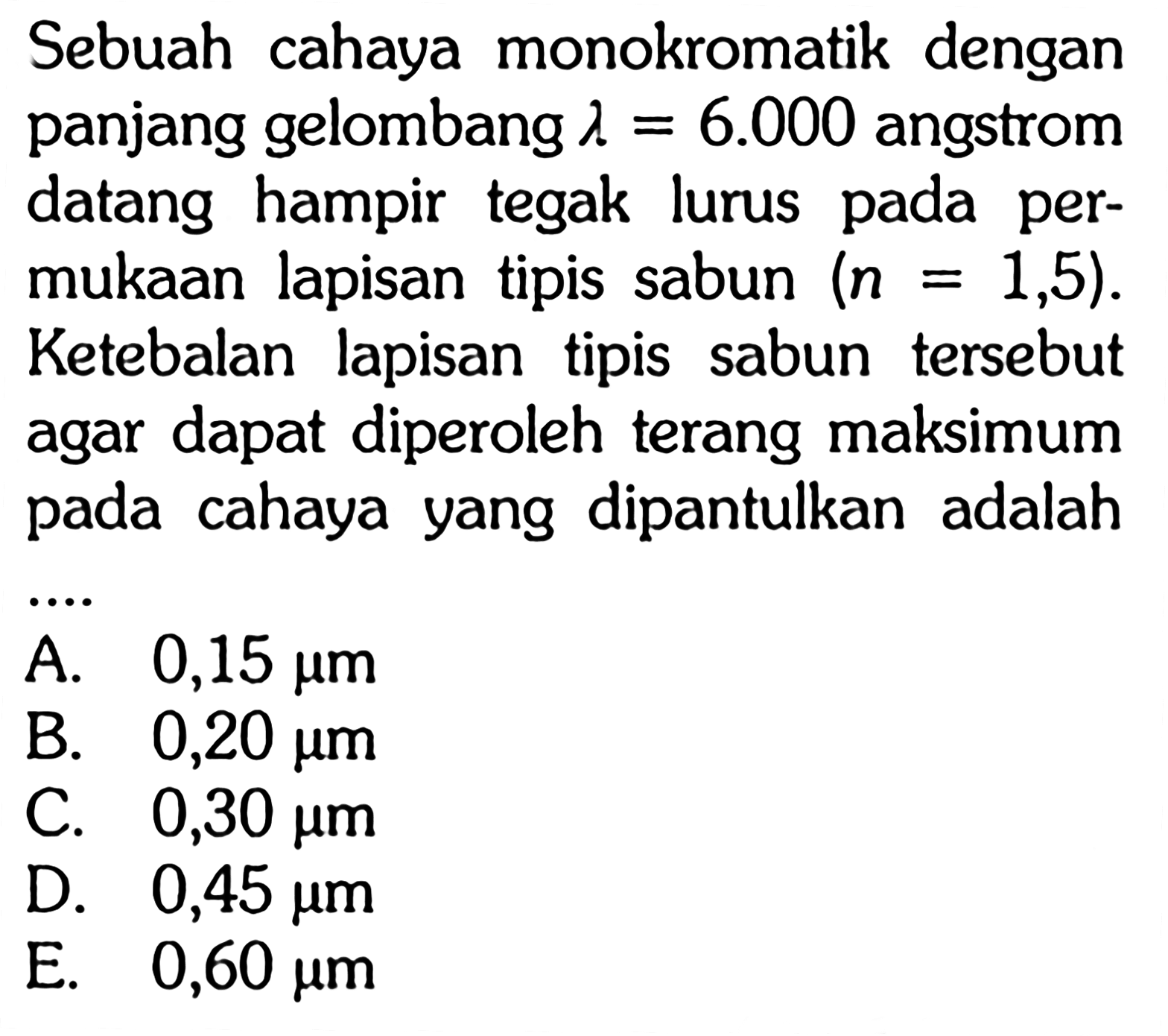 Sebuah cahaya monokromatik dengan panjang gelombang  lambda=6.000 angstrom datang hampir tegak lurus pada permukaan lapisan tipis sabun (n=1,5). Ketebalan lapisan tipis sabun tersebut agar dapat diperoleh terang maksimum pada cahaya yang dipantulkan adalah