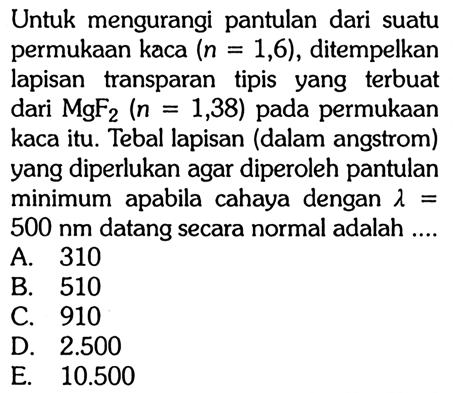 Untuk mengurangi pantulan dari suatu permukaan kaca  (n=1,6) , ditempelkan lapisan transparan tipis yang terbuat dari  MgF2(n=1,38)  pada permukaan kaca itu. Tebal lapisan (dalam angstrom) yang diperlukan agar diperoleh pantulan minimum apabila cahaya dengan  lambda=   500 nm  datang secara normal adalah ....