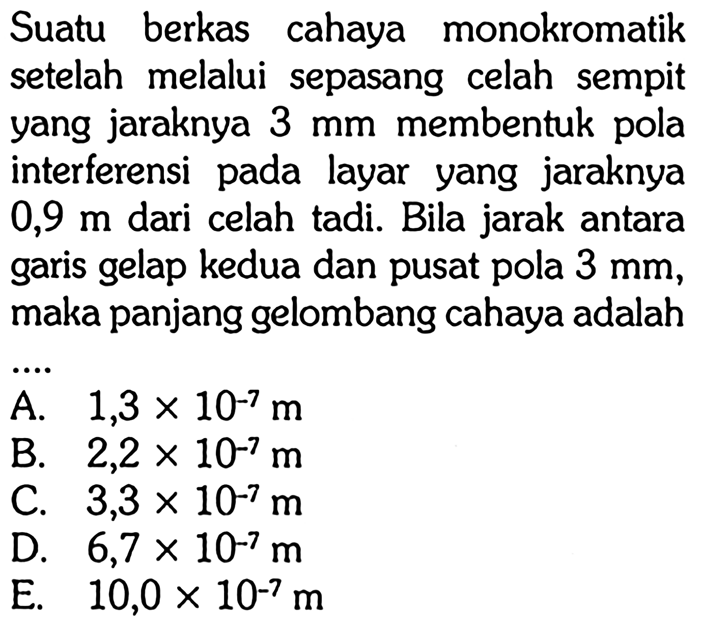 Suatu berkas cahaya monokromatik setelah melalui sepasang celah sempit yang jaraknya 3 mm membentuk pola interferensi pada layar yang jaraknya 0,9 m dari celah tadi. Bila jarak antara garis gelap kedua dan pusat pola 3 mm, maka panjang gelombang cahaya adalah....