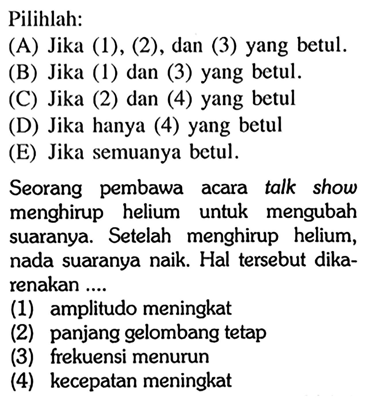 Pilihlah:
(A) Jika (1), (2), dan (3) yang betul.
(B) Jika (1) dan (3) yang betul.
(C) Jika (2) dan (4) yang betul
(D) Jika hanya (4) yang betul
(E) Jika semuanya betul.
Seorang pembawa acara talk show menghirup helium untuk mengubah suaranya. Setelah menghirup helium, nada suaranya naik. Hal tersebut dikarenakan ....
(1) amplitudo meningkat
(2) panjang gelombang tetap
(3) frekuensi menurun
(4) kecepatan meningkat