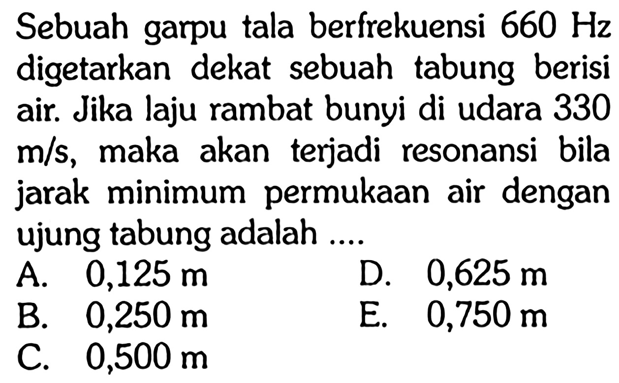 Sebuah garpu tala berfrekuensi  660 Hz  digetarkan dekat sebuah tabung berisi air. Jika laju rambat bunyi di udara 330  m / s , maka akan terjadi resonansi bila jarak minimum permukAn air dengan ujung tabung adalah ....
A.  0,125 m 
D.  0,625 m 
B.  0,250 m 
E.  0,750 m 
C.  0,500 m 