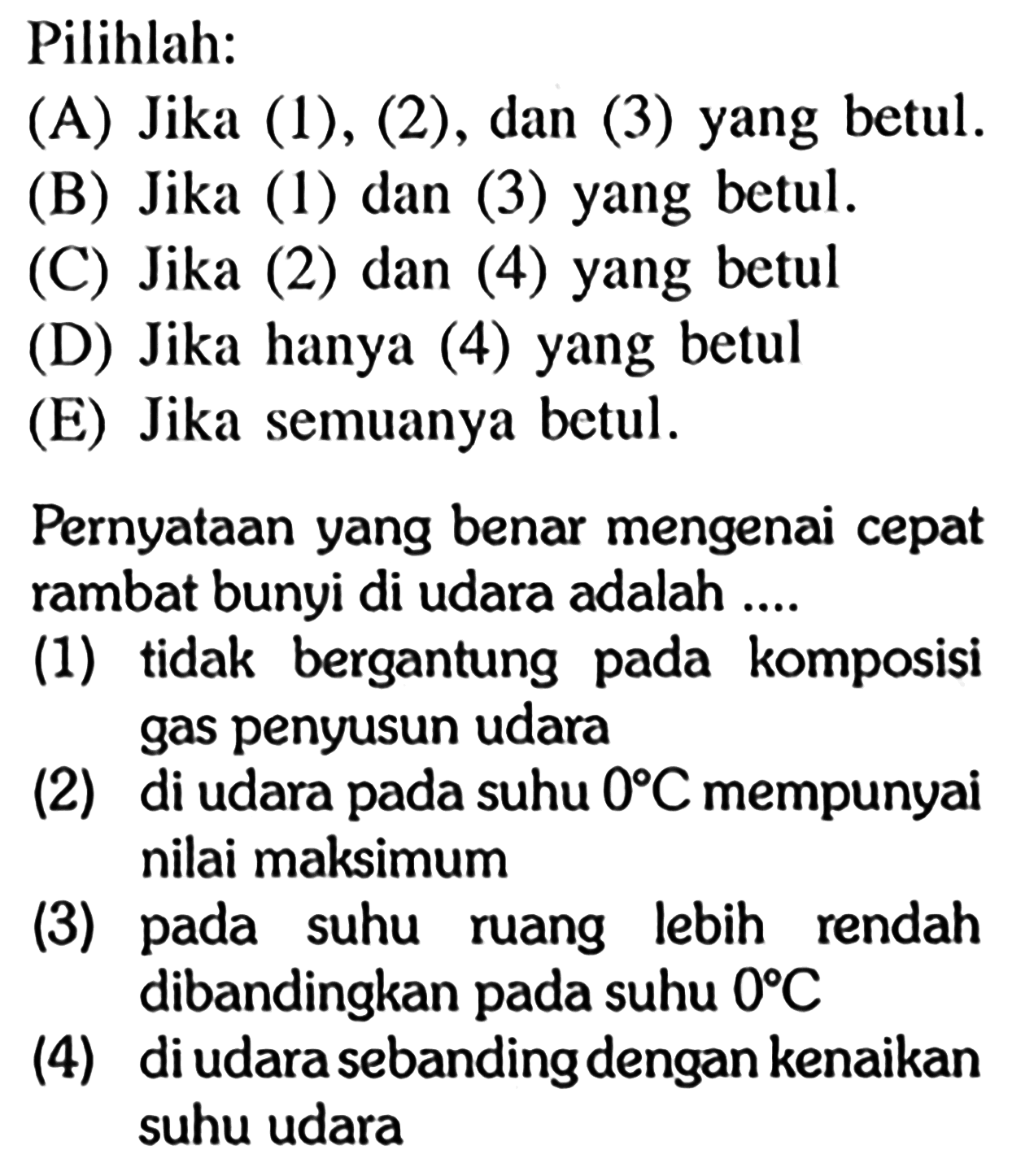 Pilihlah:
(A) Jika (1), (2), dan (3) yang betul.
(B) Jika (1) dan (3) yang betul.
(C) Jika (2) dan (4) yang betul
(D) Jika hanya (4) yang betul
(E) Jika semuanya betul.
PernyatAn yang benar mengenai cepat rambat bunyi di udara adalah ....
(1) tidak bergantung pada komposisi gas penyusun udara
(2) di udara pada suhu  0 C  mempunyai nilai maksimum
(3) pada suhu ruang lebih rendah dibandingkan pada suhu  0 C 
(4) di udara sebanding dengan kenaikan suhu udara