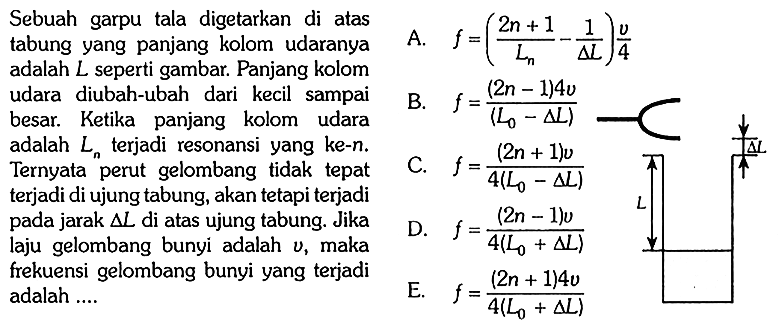 Sebuah garpu tala digetarkan di atas
tabung yang panjang kolom udaranya
adalah  L  seperti gambar. Panjang kolom
udara diubah-ubah dari kecil sampai
besar. Ketika panjang kolom udara
adalah  Ln  terjadi resonansi yang ke-n.
Ternyata perut gelombang tidak tepat terjadi di ujung tabung, akan tetapi terjadi
pada jarak  segitiga L  di atas ujung tabung. Jika
laju gelombang bunyi adalah  v , maka
frekuensi gelombang bunyi yang terjadi
adalah ....