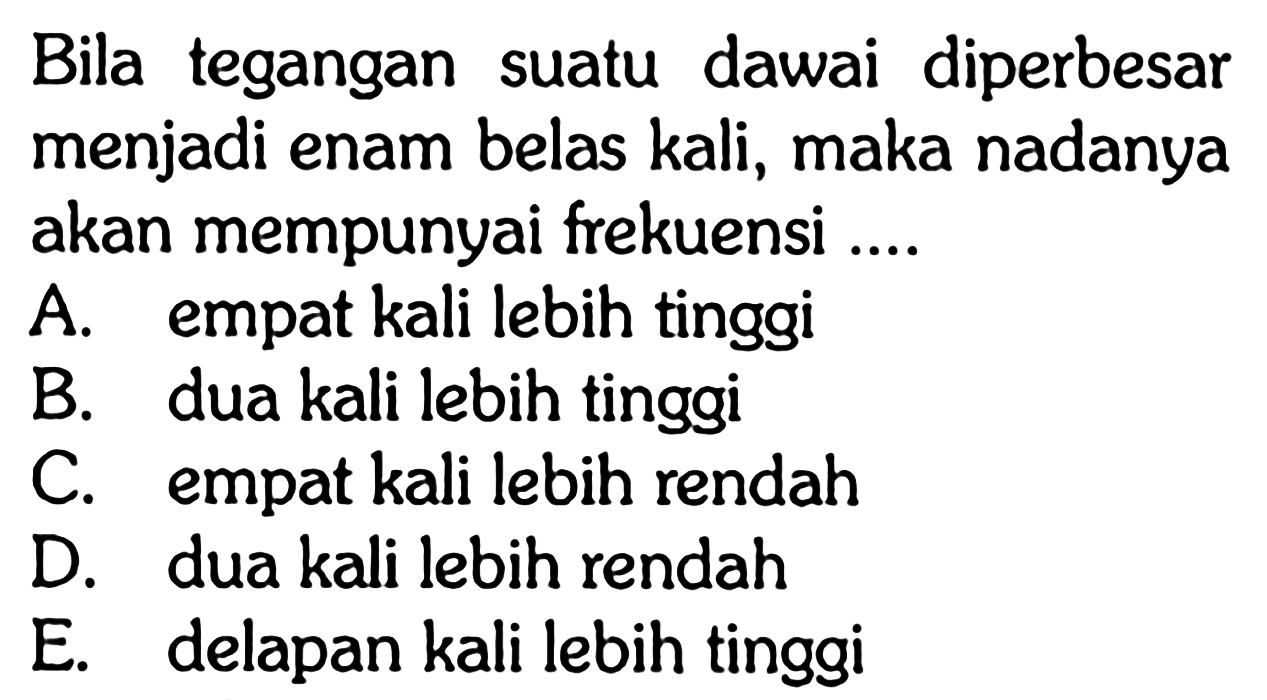 Bila tegangan suatu dawai diperbesar menjadi enam belas kali, maka nadanya akan mempunyai frekuensi ....
A. empat kali lebih tinggi
B. dua kali lebih tinggi
C. empat kali lebih rendah
D. dua kali lebih rendah
E. delapan kali lebih tinggi