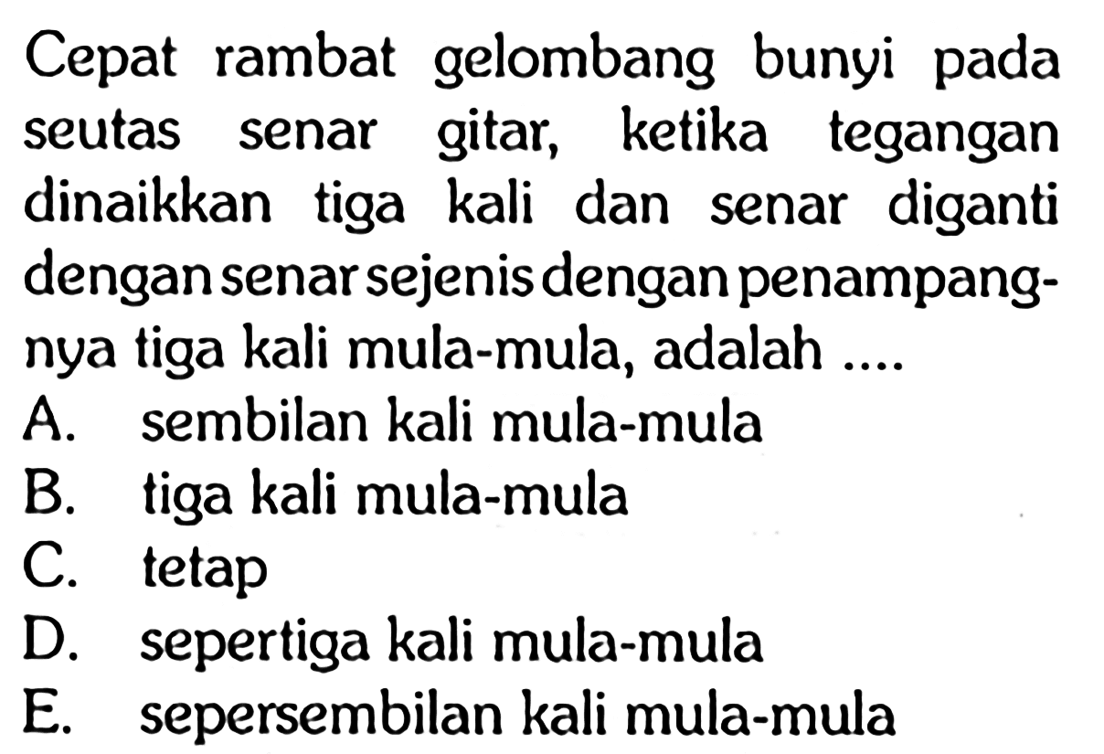 Cepat rambat gelombang bunyi pada seutas senar gitar, ketika tegangan dinaikkan tiga kali dan senar diganti dengan senar sejenis dengan penampangnya tiga kali mula-mula, adalah ....