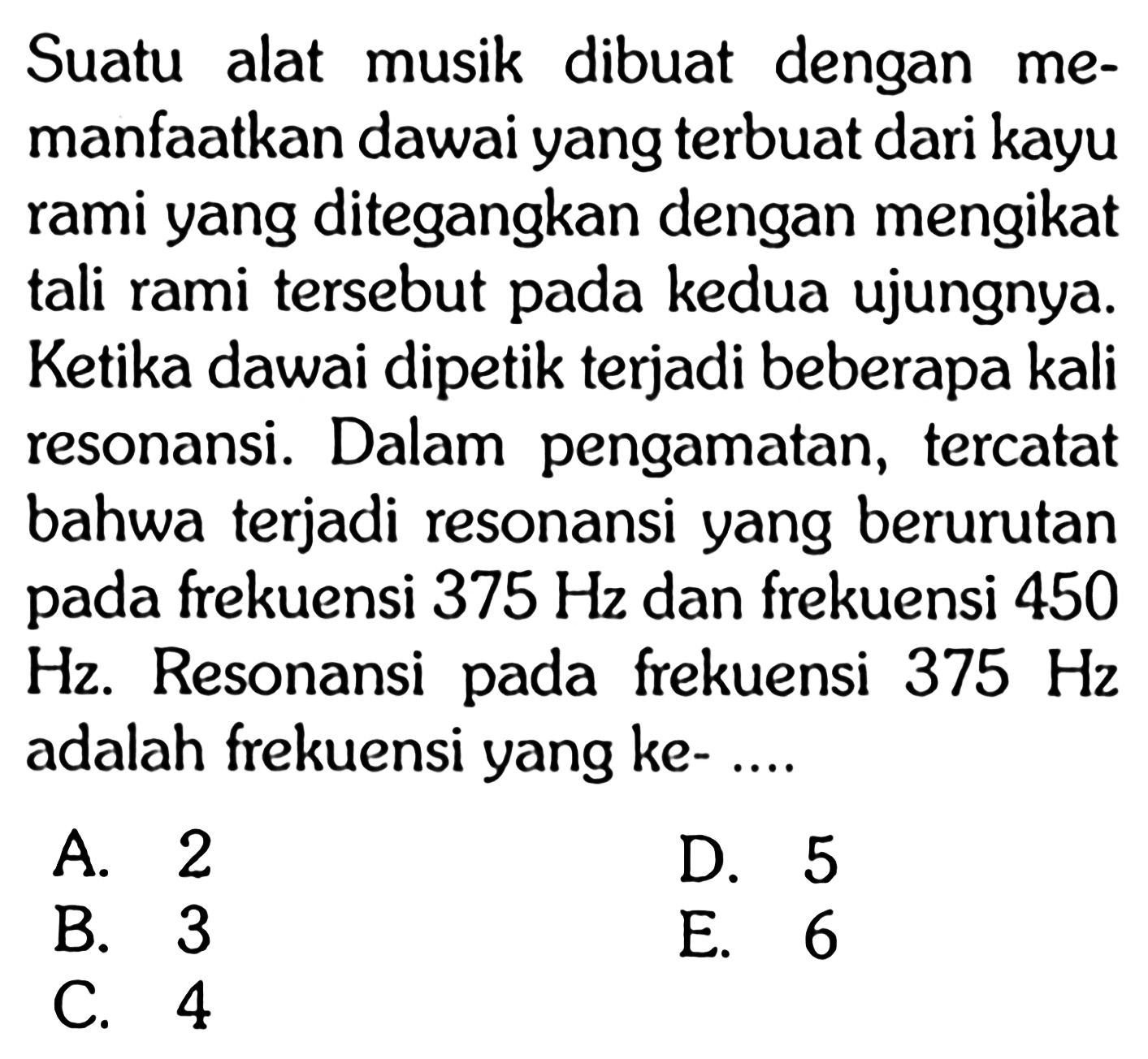 Suatu alat musik dibuat dengan memanfaatkan dawai yang terbuat dari kayu rami yang ditegangkan dengan mengikat tali rami tersebut pada kedua ujungnya. Ketika dawai dipetik terjadi beberapa kali resonansi. Dalam pengamatan, tercatat bahwa terjadi resonansi yang berurutan pada frekuensi  375 Hz  dan frekuensi 450  Hz . Resonansi pada frekuensi  375 Hz  adalah frekuensi yang ke- ... 