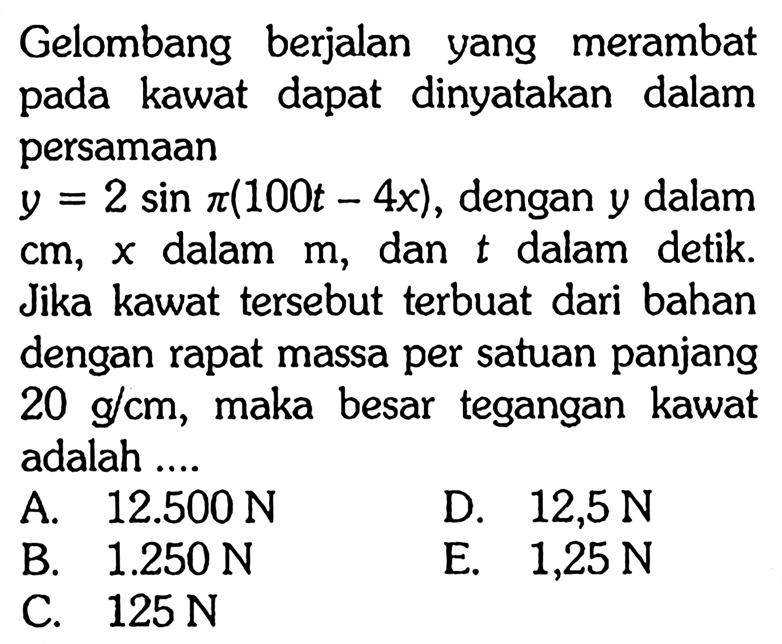 Gelombang berjalan yang merambat pada kawat dapat dinyatakan dalam persamaan y=2 sin pi(100t-4x), dengan y dalam cm, x dalam m, dan t dalam detik. Jika kawat tersebut terbuat dari bahan dengan rapat massa per satuan panjang 20 g/cm, maka besar tegangan kawat adalah ....