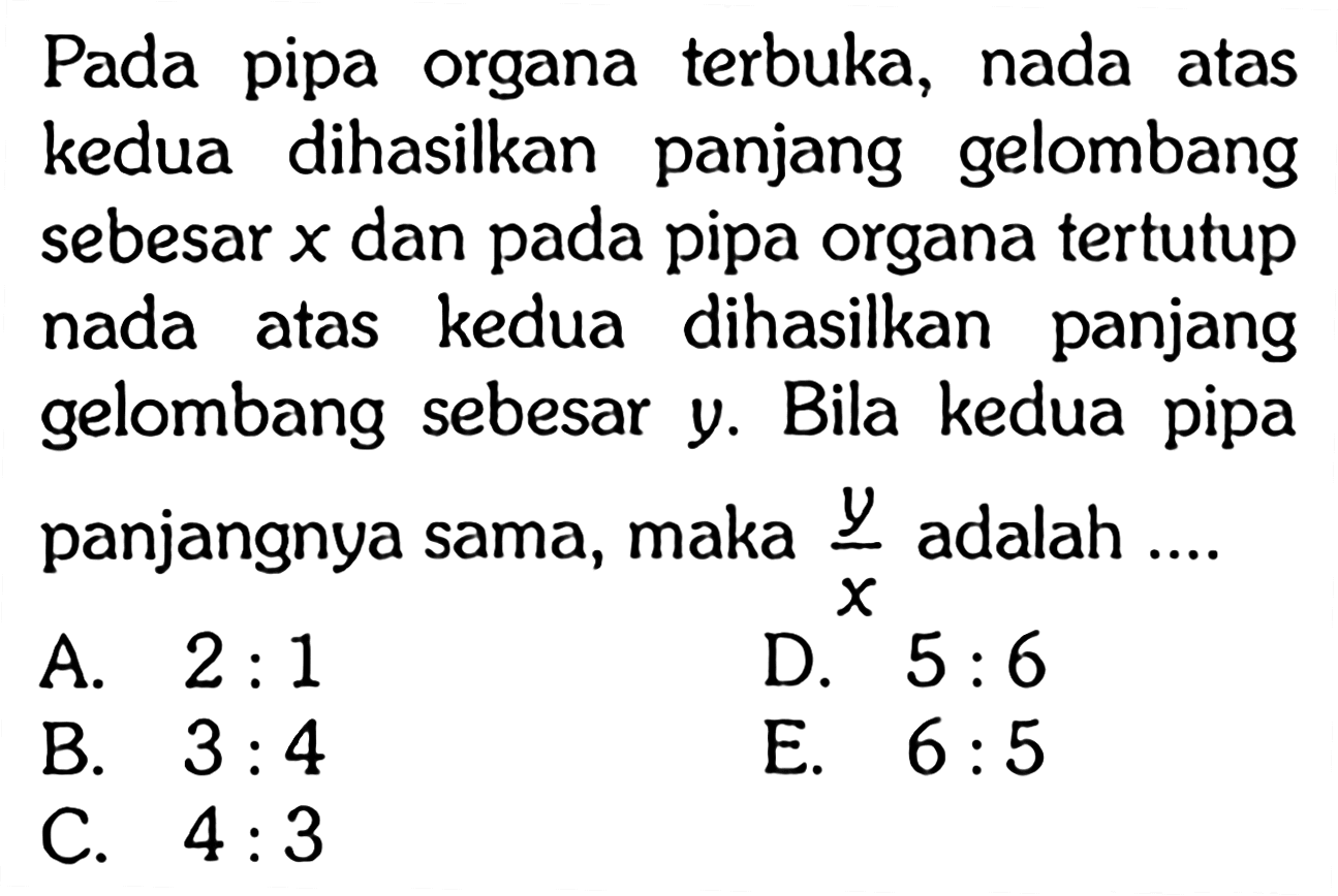 Pada pipa organa terbuka, nada atas kedua dihasilkan panjang gelombang sebesar x dan pada pipa organa tertutup nada atas kedua dihasilkan panjang gelombang sebesar y. Bila kedua pipa panjangnya sama, maka y/x adalah ....