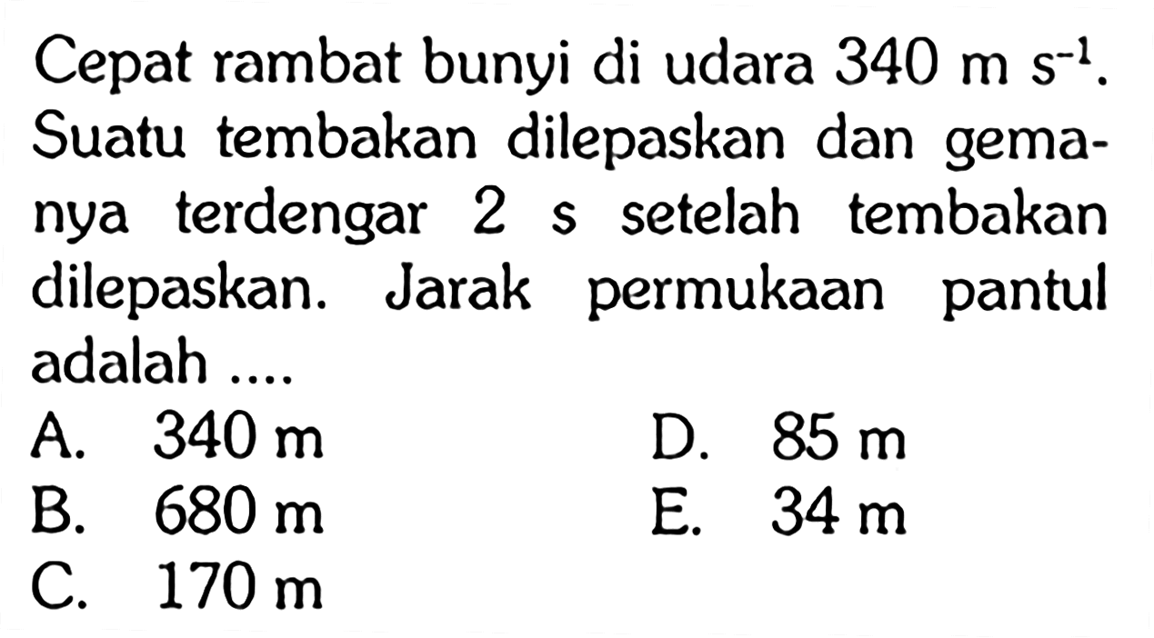 Cepat rambat bunyi di udara 340 ms^(-1). Suatu tembakan dilepaskan dan gemanya terdengar 2 s setelah tembakan dilepaskan. Jarak permukaan pantul adalah ....