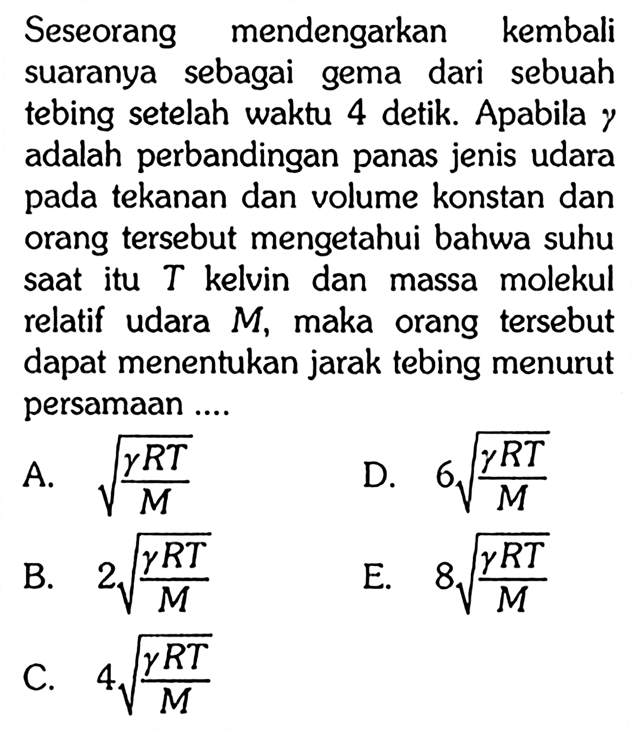 Seseorang mendengarkan kembali suaranya sebagai gema dari sebuah tebing setelah waktu 4 detik. Apabila gamma adalah perbandingan panas jenis udara pada tekanan dan volume konstan dan orang tersebut mengetahui bahwa suhu saat itu T kelvin dan massa molekul relatif udara M, maka orang tersebut dapat menentukan jarak tebing menurut persamaan .... 