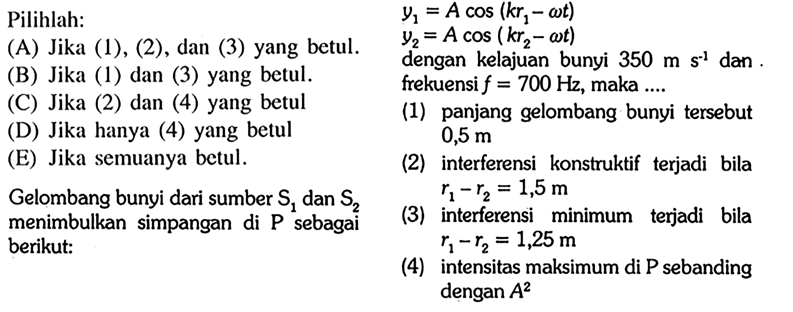 Pilihlah:(A) Jika (1), (2), dan (3) yang betul.          (B) Jika (1) dan (3) yang betul.     (C) Jika (2) dan (4) yang betul     (D) Jika hanya (4) yang betul 0,5 m    (E) Jika semuanya betul.     Gelombang bunyi dari sumber S1 dan  S2 menimbulkan simpangan di P sebagai berikut:y1=A cos (kr1-omega t)  y2=A cos (kr2-omega t)dengan kelajuan bunyi 350 m s^(-1) dan frekuensi  f=700 Hz, maka ....    (1) panjang gelombang bunyi tersebut 0,5 m (2) interferensi konstruktif terjadi bila r1-r2 = 1,5 m (3) interferensi minimum terjadi bila r1-r2 = 1,5 m (4) intensitas maksimum di P sebanding dengan  A^2  