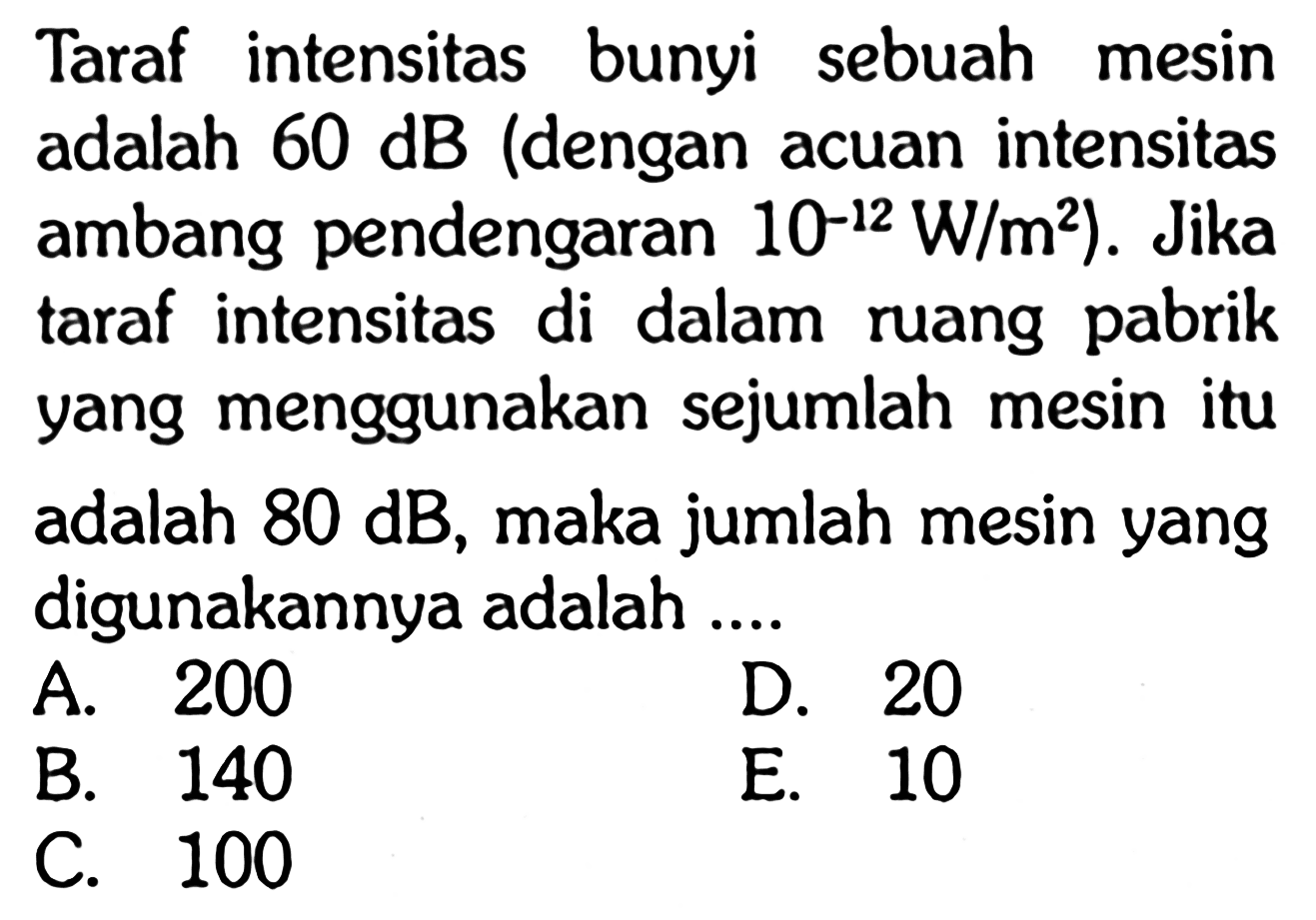 Taraf intensitas bunyi sebuah mesin adalah  60 dB  (dengan acuan intensitas ambang pendengaran  .10^-12 W / m^2) . Jika taraf intensitas di dalam ruang pabrik yang menggunakan sejumlah mesin itu adalah  80 dB , maka jumlah mesin yang digunakannya adalah ....A. 200D. 20B. 140E. 10C. 100