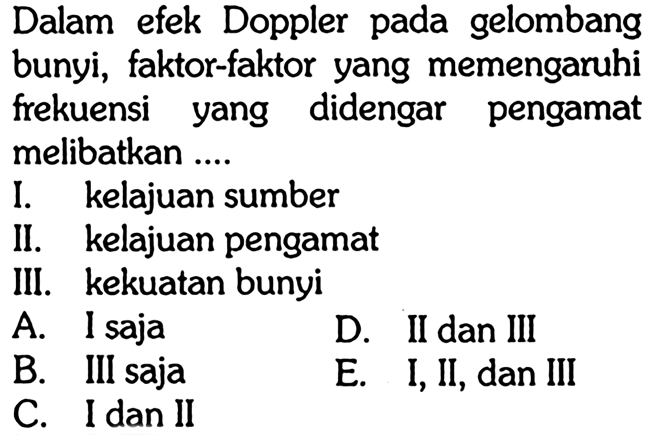 Dalam efek Doppler pada gelombang bunyi, faktor-faktor yang memengaruhi frekuensi yang didengar pengamat melibatkan ....
I. kelajuan sumber
II. kelajuan pengamat
III. kekuatan bunyi
A. I saja
D. II dan III
B. III saja
E. I, II, dan III
C. I dan II