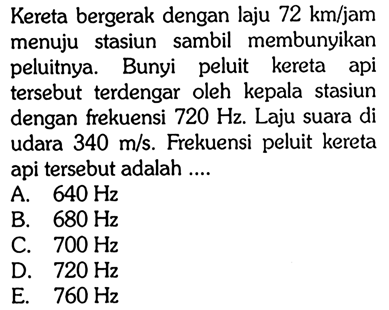 Kereta bergerak dengan laju 72 km/jam menuju stasiun sambil membunyikan peluitnya. Bunyi peluit kereta api tersebut terdengar oleh kepala stasiun dengan frekuensi 720 Hz. Laju suara di udara 340 m/s. Frekuensi peluit kereta api tersebut adalah ....