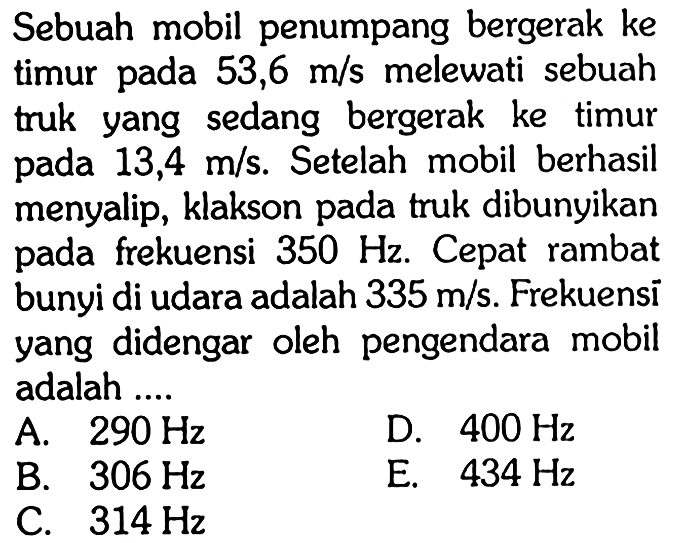 Sebuah mobil penumpang bergerak ke timur pada 53,6 m/s melewati sebuah truk yang sedang bergerak ke timur pada 13,4 m/s. Setelah mobil berhasil menyalip, klakson pada truk dibunyikan pada frekuensi 350 Hz. Cepat rambat bunyi di udara adalah 335 m/s. Frekuensi yang didengar oleh pengendara mobil adalah....
