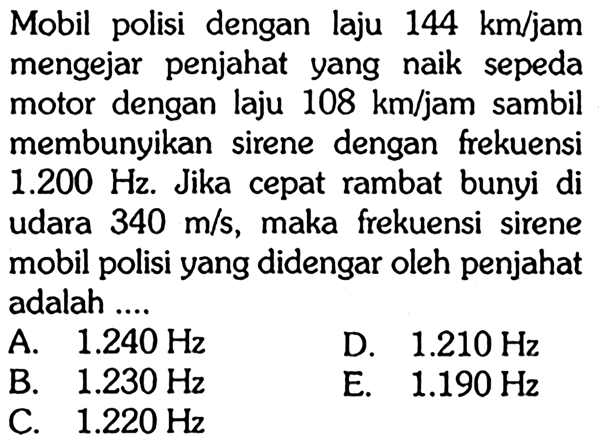 Mobil polisi dengan laju  144 km / jam  mengejar penjahat yang naik sepeda motor dengan laju  108 km / jam  sambil membunyikan sirene dengan frekuensi  1.200 Hz . Jika cepat rambat bunyi di udara  340 m / s , maka frekuensi sirene mobil polisi yang didengar oleh penjahat adalah ....A.  1.240 Hz D.  1.210 Hz B.  1.230 Hz C.  1.220 Hz E.  1.190 Hz 