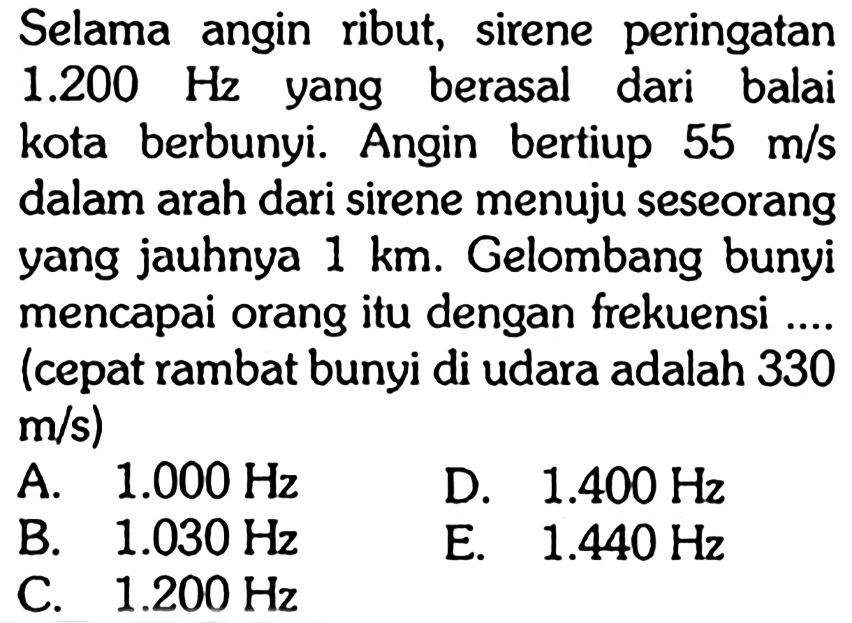 Selama angin ribut, sirene peringatan  1.200 Hz  yang berasal dari balai kota berbunyi. Angin bertiup  55 m/s  dalam arah dari sirene menuju seseorang yang jauhnya  1 km . Gelombang bunyi mencapai orang itu dengan frekuensi .... (cepat rambat bunyi di udara adalah 330 m/s) 
