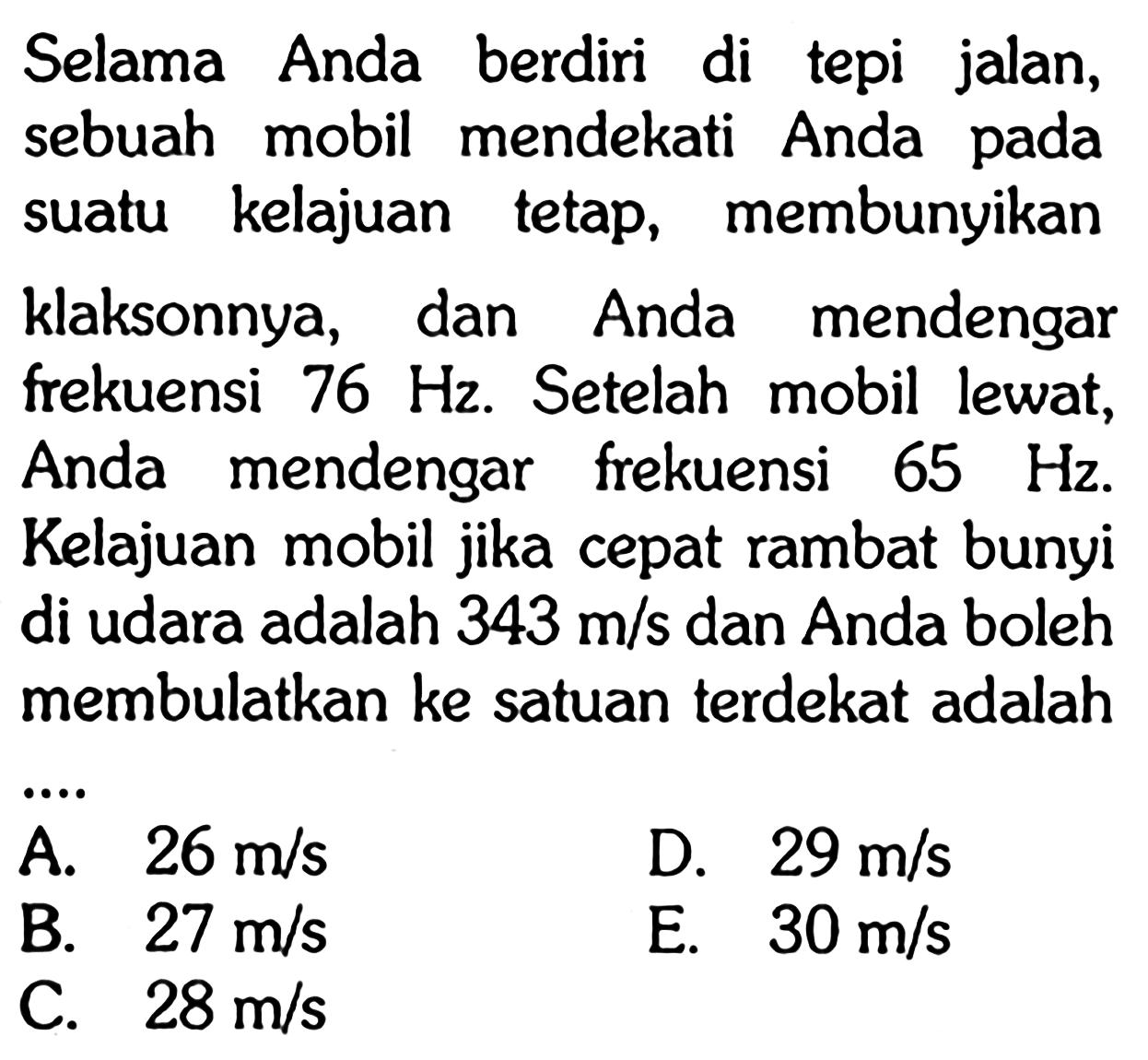 Selama Anda berdiri di tepi jalan, sebuah mobil mendekati Anda pada suatu kelajuan tetap, membunyikan klaksonnya, dan Anda mendengar frekuensi  76 Hz . Setelah mobil lewat, Anda mendengar frekuensi  65 Hz . Kelajuan mobil jika cepat rambat bunyi di udara adalah  343 m/s dan Anda boleh membulatkan ke satuan terdekat adalah
