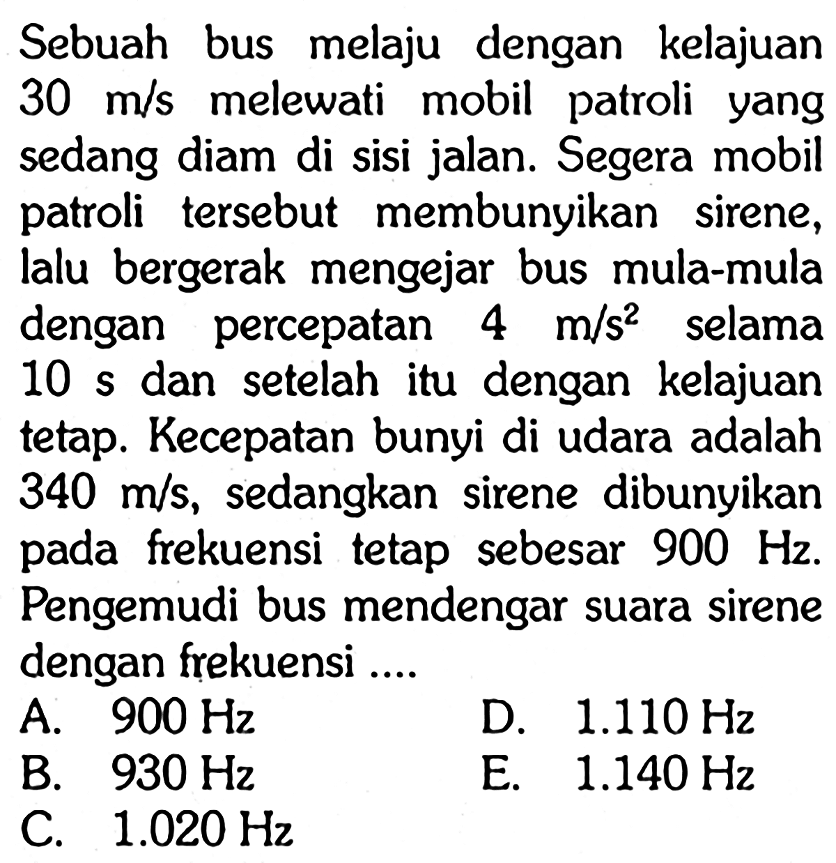 Sebuah bus melaju dengan kelajuan 30 m/s melewati mobil patroli yang sedang diam di sisi jalan. Segera mobil patroli tersebut membunyikan sirene, lalu bergerak mengejar bus mula-mula dengan percepatan 4 m/s^2 selama 10 s dan setelah itu dengan kelajuan tetap. Kecepatan bunyi di udara adalah 340 m/s, sedangkan sirene dibunyikan pada frekuensi tetap sebesar 900 Hz. Pengemudi bus mendengar suara sirene dengan frekuensi....