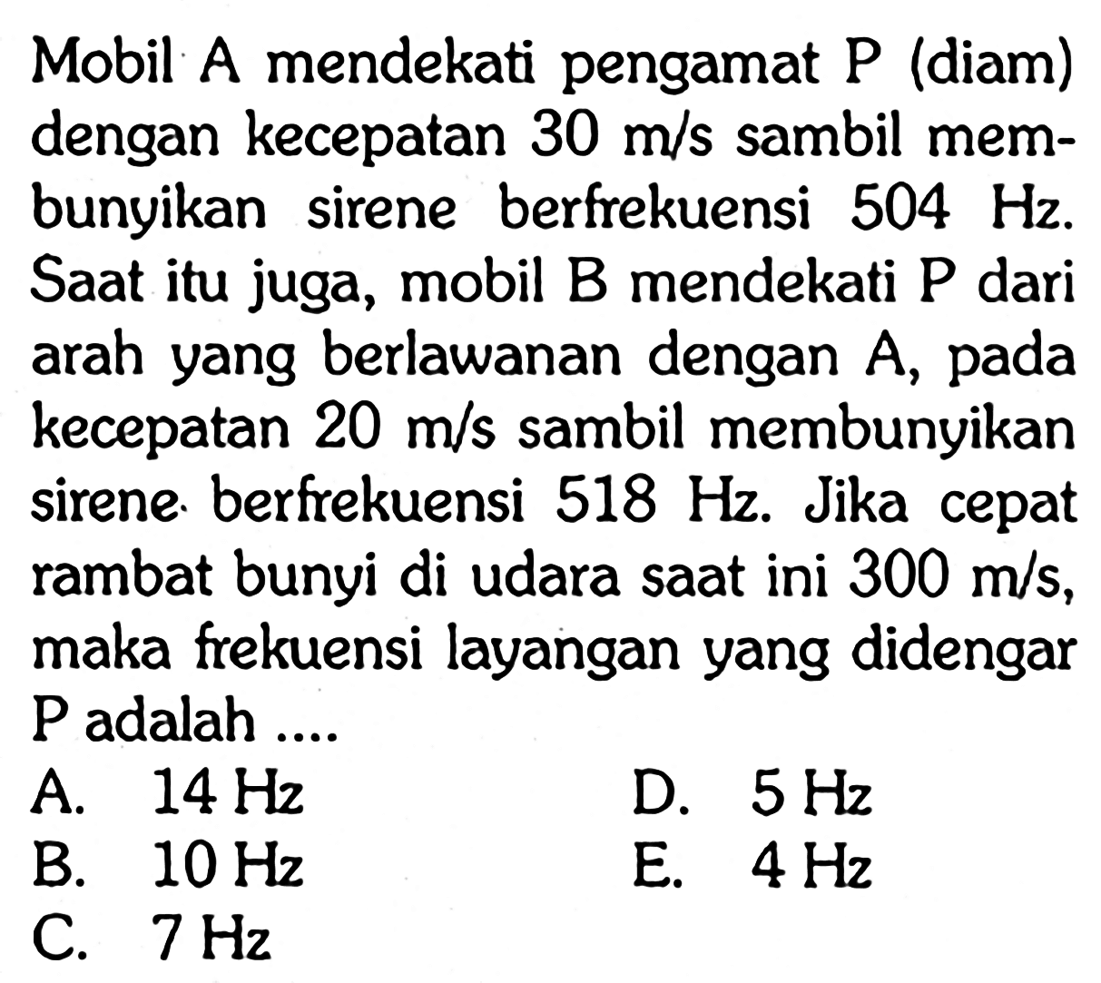 Mobil A mendekati pengamat P (diam) dengan kecepatan  30 m/s  sambil membunyikan sirene berfrekuensi  504 Hz . Saat itu juga, mobil B mendekati P dari arah yang berlawanan dengan  A , pada kecepatan  20 m/s  sambil membunyikan sirene. berfrekuensi  518 Hz . Jika cepat rambat bunyi di udara saat ini  300 m/s , maka frekuensi layangan yang didengar  kg  adalah ....