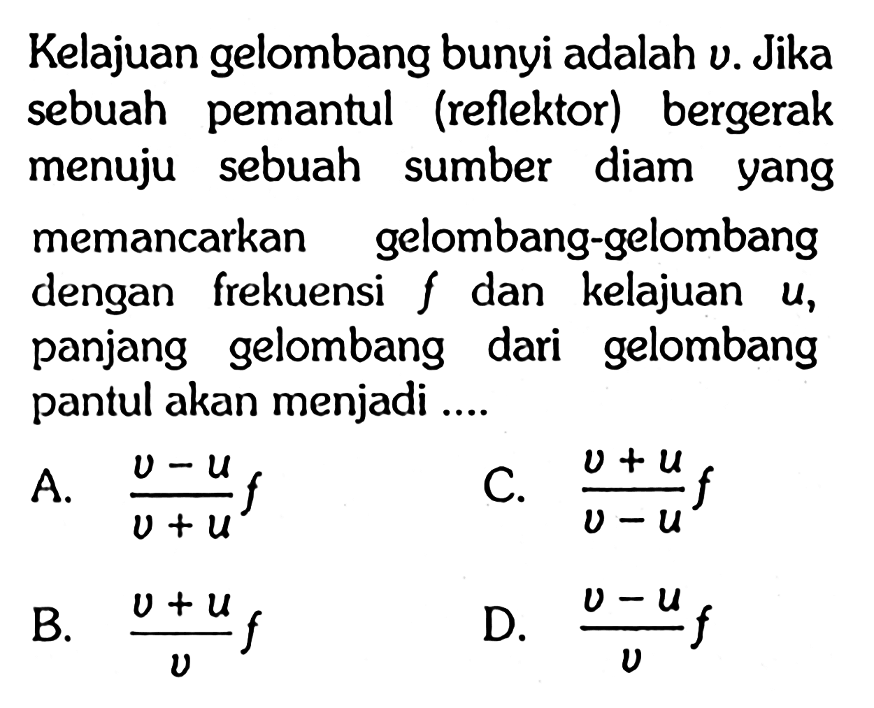 Kelajuan gelombang bunyi adalah  v . Jika sebuah pemantul (reflektor) bergerak menuju sebuah sumber diam yang memancarkan gelombang-gelombang dengan frekuensi  f  dan kelajuan  u , panjang gelombang dari gelombang pantul akan menjadi ....
