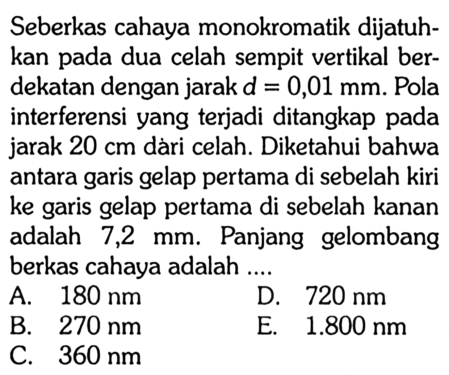 Seberkas cahaya monokromatik dijatuhkan pada dua celah sempit vertikal berdekatan dengan jarak d=0,01 mm. Pola interferensi yang terjadi ditangkap pada jarak 20 cm dàri celah. Diketahui bahwa antara garis gelap pertama di sebelah kiri ke garis gelap pertama di sebelah kanan adalah 7,2 mm. Panjang gelombang berkas cahaya adalah ....