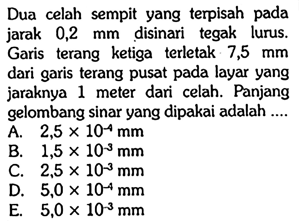 Dua celah sempit yang terpisah pada jarak 0,2 mm disinari tegak lurus. Garis terang ketiga terletak 7,5 mm dari garis terang pusat pada layar yang jaraknya 1 meter dari celah. Panjang gelombang sinar yang dipakai adalah....