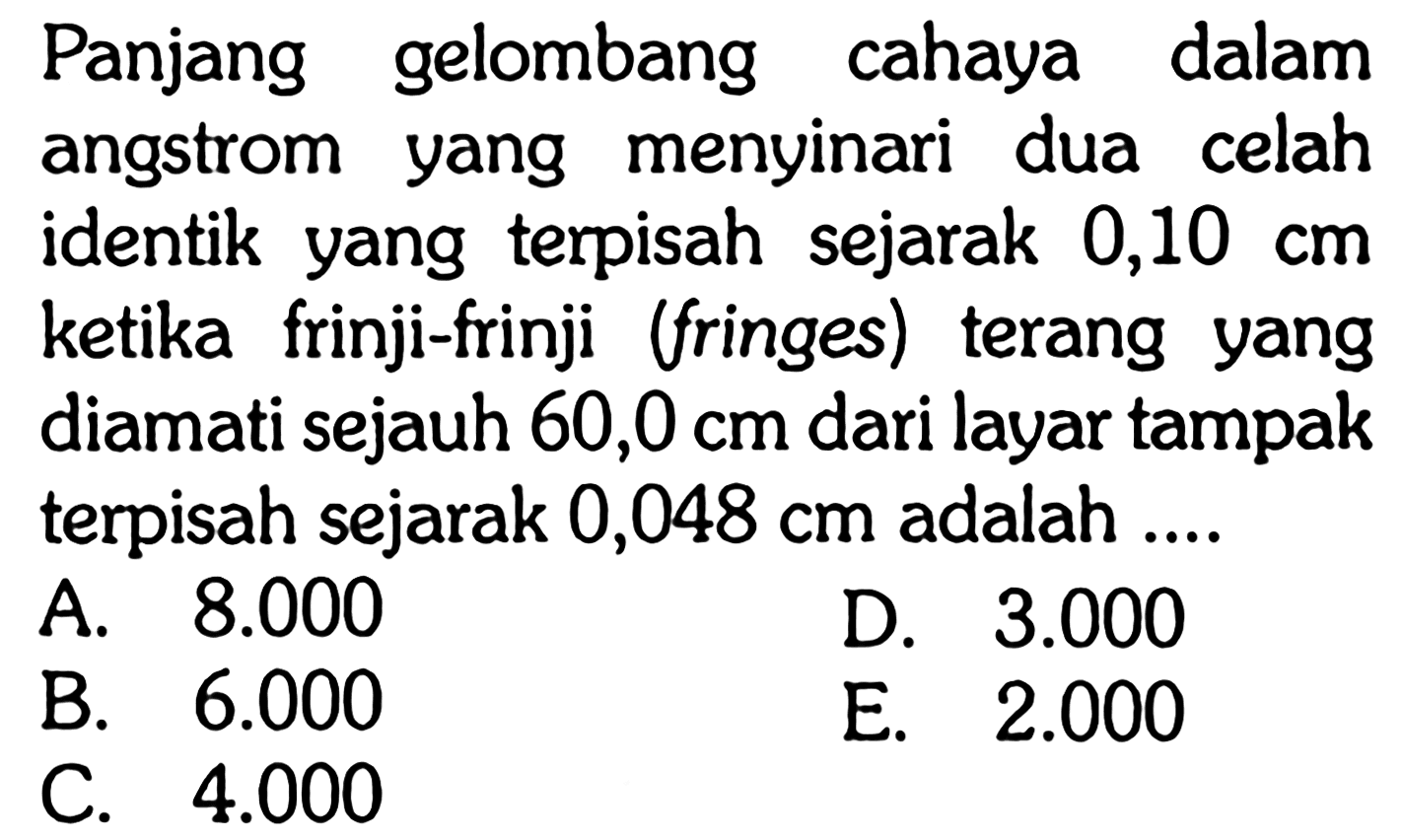 Panjang gelombang cahaya dalam angstrom yang menyinari dua celah identik yang terpisah sejarak 0,10 cm ketika frinji-frinji (fringes) terang yang diamati sejauh 60,0 cm dari layar tampak terpisah sejarak 0,048 cm adalah ....