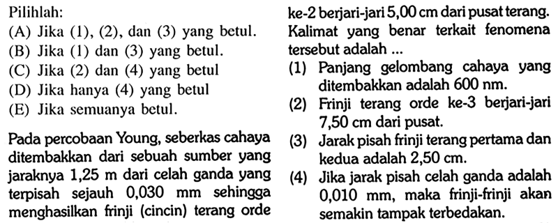 Pilihlah: (A) Jika (1), (2), dan (3) yang betul. (B) Jika (1) dan (3) yang betul. (C) Jika (2) dan (4) yang betul (D) Jika hanya (4) yang betul (E) Jika semuanya betul. Pada percobaan Young, seberkas cahaya ditembakkan dari sebuah sumber yang jaraknya 1,25 m dari celah ganda yang terpisah sejauh 0,030 mm sehingga menghasilkan frinji (cincin) terang orde ke-2 berjari-jari 5,00 cm dari pusat terang. Kalimat yang benar terkait fenomena tersebut adalah .... (1) Panjang gelombang cahaya yang ditembakkan adalah 600 nm. (2) Frinji terang orde ke-3 berjari-hari 7,50 cm dari pusat. (3) Jarak pisah frinji terang pertama dan kedua adalah 2,50 cm. (4) Jika jarak pisah celah ganda adalah 0,010 mm, maka frinji-frinji akan semakin tampak terbedakan. 