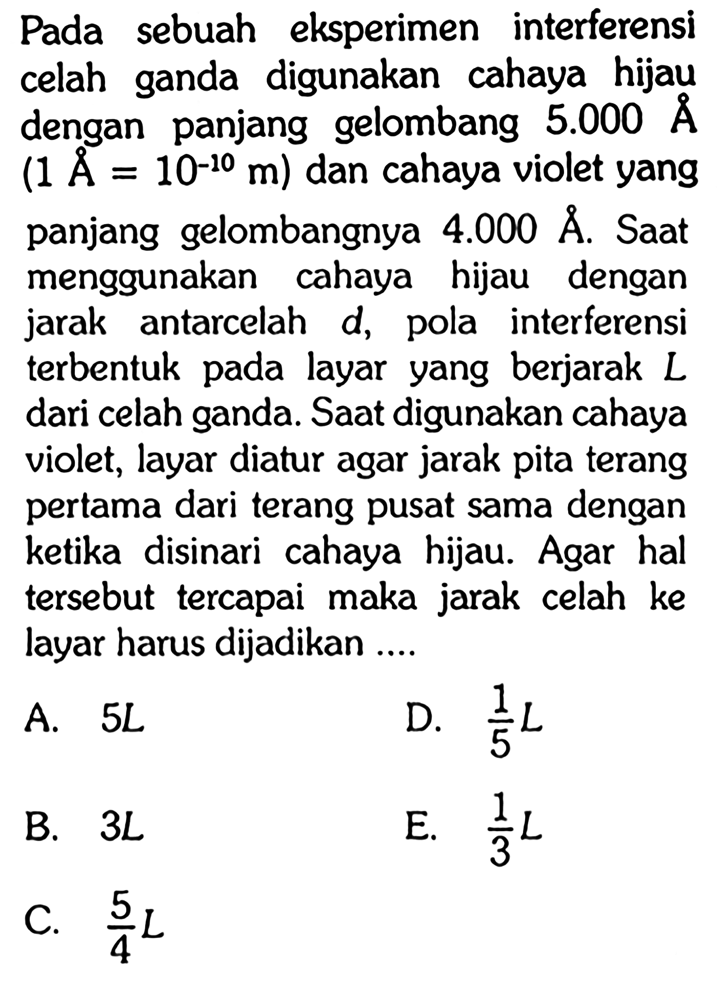 Pada sebuah eksperimen interferensi celah ganda digunakan cahaya hijau dengan panjang gelombang 5.000 A(1 A=10^-10 m) dan cahaya violet yang panjang gelombangnya 4.000 A. Saat menggunakan cahaya hijau dengan jarak antarcelah d, pola interferensi terbentuk pada layar yang berjarak L dari celah ganda. Saat digunakan cahaya violet, layar diatur agar jarak pita terang pertama dari terang pusat sama dengan ketika disinari cahaya hijau. Agar hal tersebut tercapai maka jarak celah ke layar harus dijadikan ....